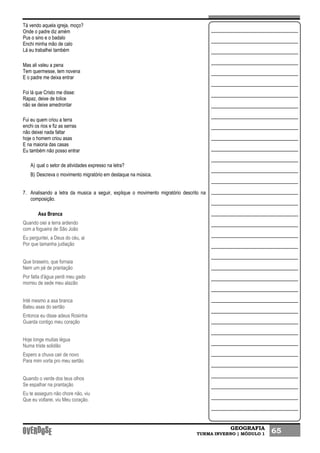 GEOGRAFIA
TURMA INVERNO | MÓDULO 1 65
Tá vendo aquela igreja, moço?
Onde o padre diz amém
Pus o sino e o badalo
Enchi minha mão de calo
Lá eu trabalhei também
Mas ali valeu a pena
Tem quermesse, tem novena
E o padre me deixa entrar
Foi lá que Cristo me disse:
Rapaz, deixe de tolice
não se deixe amedrontar
Fui eu quem criou a terra
enchi os rios e fiz as serras
não deixei nada faltar
hoje o homem criou asas
E na maioria das casas
Eu também não posso entrar
A) qual o setor de atividades expresso na letra?
B) Descreva o movimento migratório em destaque na música.
7. Analisando a letra da musica a seguir, explique o movimento migratório descrito na
composição.
Asa Branca
Quando oiei a terra ardendo
com a fogueira de São João
Eu perguntei, a Deus do céu, ai
Por que tamanha judiação
Que braseiro, que fornaia
Nem um pé de prantação
Por falta d'água perdi meu gado
morreu de sede meu alazão
Inté mesmo a asa branca
Bateu asas do sertão
Entonce eu disse adeus Rosinha
Guarda contigo meu coração
Hoje longe muitas légua
Numa triste solidão
Espero a chuva cair de novo
Para mim vorta pro meu sertão
Quando o verde dos teus olhos
Se espalhar na prantação
Eu te asseguro não chore não, viu
Que eu voltarei, viu Meu coração.
 