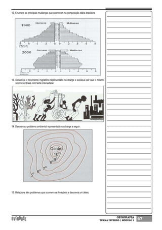 GEOGRAFIA
TURMA INVERNO | MÓDULO 1 67
12. Enumere as principais mudanças que ocorreram na composição etária brasileira
13. Descreva o movimento migratório representado na charge e explique por que o mesmo
ocorre no Brasil com tanta intensidade:
14. Descreva o problema ambiental representado na charge a seguir:
15. Relacione três problemas que ocorrem na Amazônia e descreva um deles.
 
