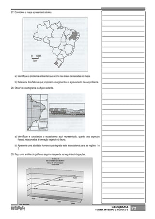 GEOGRAFIA
TURMA INVERNO | MÓDULO 1 72
27. Considere o mapa apresentado abaixo.
a) Identifique o problema ambiental que ocorre nas áreas destacadas no mapa.
b) Relacione dois fatores que propiciam o surgimento e o agravamento desse problema.
28. Observe o cartograma e a figura adiante.
a) Identifique e caracterize o ecossistema aqui representado, quanto aos aspectos
físicos, relacionados à formação vegetal e à fauna.
b) Apresente uma atividade humana que degrada este ecossistema para as regiões 1 e
2.
29. Faça uma análise do gráfico a seguir e responda as seguintes indagações.
 