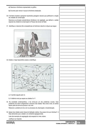 GEOGRAFIA
TURMA INVERNO | MÓDULO 1 73
a) Descreva o fenômeno representado no gráfico.
b) Enumere pelo menos 4 causa do fenômeno destacado.
30. O território brasileiro apresenta importantes paisagens naturais que justificaram a criação
de unidades de conservação.
Descreva as principais características climáticas e de vegetação, que definem o caráter
especial da unidade de conservação do Parque das dunas de Natal.
31. Identifique e relacione três conseqüências do fenômeno descrito na figura que segue:
32. Analise o mapa hipsométrico abaixo e identifique:
a) O sentido seguido pelo rio.
b) A distância real que separa as cidades X e Y.
33. Na sociedade contemporânea, o lixo tornou-se um dos problemas cruciais. Esse
problemas era menor antigamente e exclusivo das cidades. Nas zonas rurais, as sobras
faziam parte da forma de produzir e de viver.
Relacione o problema do lixo com os processos de urbanização e industrialização.
34. Apesar das cidades serem áreas de habitação coletiva. Sua posse é de uso individual”. A
frase demonstra que a cidade é um ambiente segregacionista.
Liste dois exemplos de segregação sócio-espacial no meio urbano.
Justifique sua resposta.
 