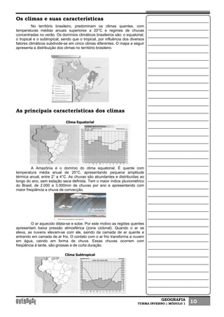 GEOGRAFIA
TURMA INVERNO | MÓDULO 1 10
Os climas e suas características
No território brasileiro, predominam os climas quentes, com
temperaturas médias anuais superiores a 20°C e regimes de chuvas
concentradas no verão. Os domínios climáticos brasileiros são: o equatorial,
o tropical e o subtropical; sendo que o tropical, por influência dos diversos
fatores climáticos subdivide-se em cinco climas diferentes. O mapa a seguir
apresenta a distribuição dos climas no território brasileiro.
As principais características dos climas
Clima Equatorial
A Amazônia é o domínio do clima equatorial. É quente com
temperatura média anual de 25°C, apresentando pequena amplitude
térmica anual, entre 2° a 4°C. As chuvas são abundantes e distribuídas ao
longo do ano, sem estação seca definida. Tem o maior índice pluviométrico
do Brasil, de 2.000 a 3.000mm de chuvas por ano e apresentando com
maior freqüência a chuva de convecção.
O ar aquecido dilata-se e sobe. Por este motivo as regiões quentes
apresentam baixa pressão atmosférica (zona ciclonal). Quando o ar se
eleva, as nuvens elevam-se com ele, saindo da camada de ar quente e
entrando em camada de ar frio. O contato com o ar frio transforma a nuvem
em água, caindo em forma de chuva. Essas chuvas ocorrem com
freqüência à tarde, são grossas e de curta duração.
Clima Subtropical
 