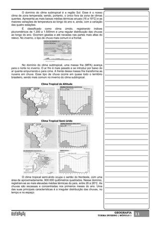 GEOGRAFIA
TURMA INVERNO | MÓDULO 1 11
O domínio do clima subtropical é a região Sul. Esse é o nosso
clima de zona temperada, sendo, portanto, o único fora da zona de climas
quentes. Apresenta as mais baixas médias térmicas anuais (16 a 19°C) e as
maiores variações de temperatura ao longo do ano e, ainda, com a variação
das quatro estações.
É classificado como clima úmido, registrando índices
pluviométricos de 1.200 a 1.500mm e uma regular distribuição das chuvas
ao longo do ano. Ocorrem geadas e até nevadas nas partes mais altas do
relevo. No inverno, o tipo de chuva mais comum é a frontal.
No domínio do clima subtropical, uma massa fria (MPA) avança
para o norte no inverno. O ar frio é mais pesado e se introduz por baixo do
ar quente empurrando-o para cima. A frente dessa massa fria transforma as
nuvens em chuva. Esse tipo de chuva ocorre em quase todo o território
brasileiro, sendo mais comum no inverno do clima subtropical.
Clima Tropical de Altitude
Clima Tropical Semi-árido
O clima tropical semi-árido ocupa o sertão do Nordeste, com uma
área de aproximadamente, 900.000 quilômetros quadrados. Nesse domínio,
registram-se as mais elevadas médias térmicas do país, entre 26 a 28°C. As
chuvas são escassas e concentradas nos primeiros meses do ano. Uma
das suas principais características é a irregular distribuição das chuvas, no
tempo e no espaço.
 