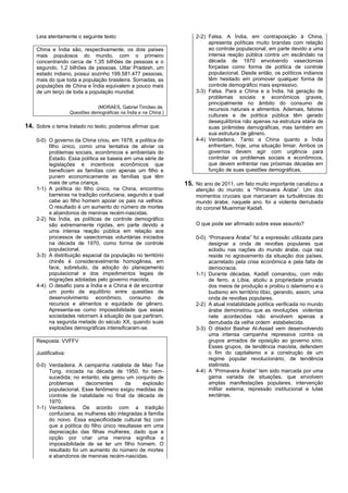 Leia atentamente o seguinte texto:                                 2-2) Falsa. A Índia, em contraposição à China,
                                                                            apresenta políticas muito brandas com relação
    China e Índia são, respectivamente, os dois países                      ao controle populacional, em parte devido a uma
    mais populosos do mundo, com o primeiro                                 intensa reação pública contra um escândalo na
    concentrando cerca de 1,35 bilhões de pessoas e o                       década de 1970 envolvendo vasectomias
    segundo, 1,2 bilhões de pessoas. Uttar Pradesh, um                      forçadas como forma de política de controle
    estado indiano, possui sozinho 199.581.477 pessoas,                     populacional. Desde então, os políticos indianos
    mais do que toda a população brasileira. Somadas, as                    têm hesitado em promover qualquer forma de
    populações de China e Índia equivalem a pouco mais                      controle demográfico mais expressivo.
    de um terço de toda a população mundial.                           3-3) Falsa. Para a China e a Índia, há geração de
                                                                            problemas sociais e econômicos graves,
                                                                            principalmente no âmbito do consumo de
                                 (MORAES, Gabriel Timóteo de.               recursos naturais e alimentos. Ademais, fatores
                     Questões demográficas na Índia e na China.)
                                                                            culturais e de política pública têm gerado
                                                                            desequilíbrios não apenas na estrutura etária de
14. Sobre o tema tratado no texto, podemos afirmar que:                     suas pirâmides demográficas, mas também em
                                                                            sua estrutura de gênero.
    0-0) O governo da China criou, em 1978, a política do              4-4) Verdadeira. Tanto a China quanto a Índia
         filho único, como uma tentativa de aliviar os                      enfrentam, hoje, uma situação limiar. Ambos os
         problemas sociais, econômicos e ambientais do                      governos devem agir com urgência para
         Estado. Essa política se baseia em uma série de                    controlar os problemas sociais e econômicos,
         legislações e incentivos econômicos que                            que devem enfrentar nas próximas décadas em
         beneficiam as famílias com apenas um filho e                       função de suas questões demográficas.
         punem economicamente as famílias que têm
         mais de uma criança.                                      15. No ano de 2011, um fato muito importante canalizou a
    1-1) A política do filho único, na China, encontrou                atenção do mundo: a “Primavera Árabe”. Um dos
         barreiras na tradição confuciana, segundo a qual              momentos cruciais que marcaram as turbulências do
         cabe ao filho homem apoiar os pais na velhice.                mundo árabe, naquele ano, foi a violenta derrubada
         O resultado é um aumento do número de mortes                  do coronel Muammar Kadafi.
         e abandonos de meninas recém-nascidas.
    2-2) Na Índia, as políticas de controle demográfico
         são extremamente rígidas, em parte devido a                   O que pode ser afirmado sobre esse assunto?
         uma intensa reação pública em relação aos
         processos de vasectomias voluntárias iniciados                0-0) “Primavera Árabe” foi a expressão utilizada para
         na década de 1970, como forma de controle                          designar a onda de revoltas populares que
         populacional.                                                      eclodiu nas nações do mundo árabe, cuja raiz
    3-3) A distribuição espacial da população no território                 reside no agravamento da situação dos países,
         chinês é consideravelmente homogênea, em                           acarretado pela crise econômica e pela falta de
         face, sobretudo, da adoção do planejamento                         democracia.
         populacional e dos impedimentos legais de                     1-1) Durante décadas, Kadafi comandou, com mão
         migrações adotadas pelo governo maoísta.                           de ferro, a Líbia, aboliu a propriedade privada
    4-4) O desafio para a Índia e a China é de encontrar                    dos meios de produção e proibiu o islamismo e o
         um ponto de equilíbrio entre questões de                           budismo em território líbio, gerando, assim, uma
         desenvolvimento econômico, consumo de                              onda de revoltas populares.
         recursos e alimentos e equidade de gênero.                    2-2) A atual instabilidade política verificada no mundo
         Apresenta-se como impossibilidade que essas                        árabe demonstrou que as revoluções violentas
         sociedades retornem à situação de que partiram,                    nele acontecidas não envolvem apenas a
         na segunda metade do século XX, quando suas                        derrubada da velha ordem estabelecida.
         explosões demográficas intensificaram-se.                     3-3) O ditador Bashar Al-Assad vem desenvolvendo
                                                                            uma intensa campanha repressiva contra os
    Resposta: VVFFV                                                         grupos armados de oposição ao governo sírio.
                                                                            Esses grupos, de tendência maoísta, defendem
    Justificativa:                                                          o fim do capitalismo e a construção de um
                                                                            regime popular revolucionário, de tendência
    0-0) Verdadeira. A campanha natalista de Mao Tse                        stalinista.
         Tung, iniciada na década de 1950, foi bem-                    4-4) A “Primavera Árabe” tem sido marcada por uma
         sucedida; no entanto, ela gerou um conjunto de                     gama variada de situações, que envolvem
         problemas       decorrentes      da     explosão                   amplas manifestações populares, intervenção
         populacional. Esse fenômeno exigiu medidas de                      militar externa, repressão institucional e lutas
         controle de natalidade no final da década de                       sectárias.
         1970.
    1-1) Verdadeira. De acordo com a tradição
         confuciana, as mulheres são integradas à família
         do noivo. Essa especificidade cultural fez com
         que a política do filho único resultasse em uma
         depreciação das filhas mulheres, dado que a
         opção por criar uma menina significa a
         impossibilidade de se ter um filho homem. O
         resultado foi um aumento do número de mortes
         e abandonos de meninas recém-nascidas.
 
