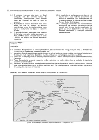 02. Com relação ao assunto abordado no texto, analise o que se afirma a seguir.

    0-0) O cobiçoso interesse pelo ouro, no Brasil                        3-3) A cassiterita, da qual se extraem o alumínio e o
         português, data dos primeiros tempos da                               caulim, tem a sua produção concentrada no
         colonização, assinalando-se, como exemplo                             Estado do Amazonas. Essa mineração atrai um
         disso, as “Entradas” do ciclo de ouro de                              grande contingente de mão de obra das regiões
         lavagem.                                                              Norte e Centro-Oeste do país.
    1-1) A produção de ouro no Brasil teve início numa                    4-4) A mineração representa um empreendimento
         época em que se revestia de extrema                                   empresarial que demanda um elevado fluxo de
         importância a função da moeda metálica, como                          capital, além de mão de obra qualificada. Em
         capital e instrumento de troca no comércio                            geral, os demais trabalhadores da mineração
         mundial.                                                              recebem treinamento e formação oferecidos
    2-2) O ferro de alto teor é encontrado nos minérios                        pelas empresas.
         de hematita em amplas jazidas que surgem no
         Pará, em Minas Gerais e na parte leste de Santa
         Catarina, nos terrenos da sinéclise sedimentar
         cenozoica.

    Resposta: VVFFV

    Justificativa:

    0-0) Verdadeira. Nos primórdios da colonização do Brasil, já havia interesse dos portugueses pelo ouro. As “Entradas” do
         ciclo do ouro de lavagem são um exemplo desse fato.
    1-1) Verdadeira. Quando teve início a produção de ouro no país, a função da moeda metálica, como capital e instrumento
         de troca, era muito importante. O comércio mundial, então, já era orientado pela doutrina mercantilista.
    2-2) Falsa. Não há amplas jazidas de ferro na parte leste de Santa Catarina e muito menos em sinéclise sedimentar do
         Cenozoico.
    3-3) Falsa. Da cassiterita se extrai o estanho, e não o alumínio e o caulim. Além disso, a produção de cassiterita
         concentra-se em Rondônia.
    4-4) Verdadeira. A mineração é um empreendimento empresarial que necessita de um elevado fluxo de capitais e mão de
         obra especializada (engenheiros de Minas, geólogos etc.). Os trabalhadores de mineração recebem treinamento
         fornecido pelas empresas contratantes.


    Observe a figura a seguir, referente a alguns aspectos da Hidrografia de Pernambuco.




                                                          Rio Sirinhaém




                             (Fonte: PERNAMBUCO, Secretaria de Recursos Hídricos e Energéticos, 2012.)
 