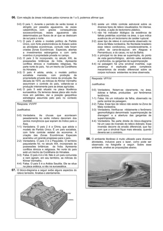06. Com relação às áreas indicadas pelos números de 1 a 5, podemos afirmar que:

    0-0) O país 1, durante o período de verão boreal, é             0-0) existe um nítido controle estrutural sobre os
         atingido por pesados aguaceiros, às vezes                       diversos tipos de relevo visualizados; foi intensa,
         catastróficos, com      graves    consequências                 na área, a ação do tectonismo plástico.
         socioeconômicas;      esses    aguaceiros   são            1-1) não há indicador litológico da existência de
         determinados por fluxos de ar que se deslocam                   falhas pretéritas ocorridas na área, o que indica
         de sul para o norte.                                            ausência de um tectonismo de caráter ruptural.
    1-1) O país 2 adota o modelo político de Partido                2-2) esse tipo de relevo é comumente observado na
         Único, com forte predominância do Estado sobre                  Zona da Mata nordestina. No Nordeste brasileiro
         as atividades econômicas, contudo nele foram                    esse relevo condicionou, consideravelmente, o
         criadas Zonas Econômicas Especiais, abertas                     cultivo da cana-de-açúcar, em Alagoas e
         a investimentos estrangeiros e com certo                        Pernambuco, e do cacau, no sul da Bahia.
         incentivo à propriedade privada no campo.                  3-3) o principal rio da área se superimpôs, do ponto
    2-2) O país 3 foi incorporado, no século XIX, às                     de vista geomorfológico, abrindo vales estreitos
         possessões britânicas da Índia. Apresenta                       e profundos, ou gargantas de superimposição
         conflitos étnicos e rivalidades religiosas. Na             4-4) na paisagem há uma sinclinal invertida, cuja
         parte norte do país, há um trecho da Cordilheira                presença é explicada pelos complexos
         do Himalaia.                                                    mecanismos da erosão diferencial sobre os
    3-3) O país 4 adota, ainda, o modelo político                        corpos rochosos existentes na área observada.
         socialista   marxista,    com    proibição   da
         propriedade privada dos meios de produção. Na              Resposta: VFFVV
         década de 1970, as milícias do Khmer Vermelho
         assumiram o controle do país, voltando-se a                Justificativa:
         produção inteiramente para as áreas agrícolas.
    4-4) O país 5 está situado na placa litosférica                 0-0) Verdadeira. Notam-se claramente, na área,
         euroasiática. Os terrenos dessa placa são muito                 dobras e falhas, produzidas por fenômenos
         ricos em petróleo, daí a posição geopolítica                    tectônicos.
         estratégica assumida pelo país no contexto                 1-1) Falsa. Há um indicador de falha, observado na
         mundial.                                                        parte central da paisagem.
    Resposta: VVVFF                                                 2-2) Falsa. Esse tipo de relevo não existe na Zona da
                                                                         Mata nordestina.
    Justificativa:                                                  3-3) Verdadeira. Verifica-se nitidamente o fenômeno
                                                                         geomorfológico denominado ‘superimposição da
    0-0) Verdadeira. As chuvas que acontecem                             drenagem’ e a abertura das gargantas de
         pesadamente no verão indiano decorrem dos                       superimposição.
         ventos monçônicos que sopram do Índico para a              4-4) Verdadeira. Na parte direita do bloco-diagrama
         Ásia.                                                           há um caso de inversão do relevo dobrado. Essa
    1-1) Verdadeira. O país 2 é a China, que adota o                     inversão decorre da erosão diferencial, que faz
         modelo de Partido Único. É um país socialista,                  com que a sinclinal fique mais elevada, quando
         com forte controle estatal da economia. A                       deveria ser o contrário.
         criação das Zonas Econômicas Especiais
         acarretou um grande progresso para o país.            08. O ambiente litorâneo é muito utilizado para diversas
    2-2) Verdadeira. O país 3 é o Paquistão. O território           atividades, inclusive para o lazer, como pode ser
         paquistanês foi, no século XIX, incorporado às             observado na fotografia a seguir. Sobre esse
         possessões britânicas       da Índia. Apresenta            ambiente, analise as proposições abaixo.
         conflitos étnicos e religiosos. No norte do país
         está um trecho da Cordilheira do Himalaia.
    3-3) Falsa. O país 4 é o Irã. Não é um país comunista
         e nem agiram, em seu território, as milícias do
         Khmer Vermelho.
    4-4) Falsa. O país 5 é a Arábia Saudita. Ele se situa
         na placa arábica, e não na euroasiática.
07. O bloco-diagrama a seguir exibe alguns aspectos do
    relevo terrestre. Analise-o atentamente.




    Com base na figura, podemos afirmar que:
 
