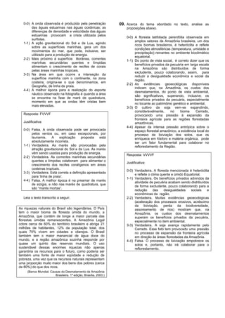 0-0) A onda observada é produzida pela penetração              09. Acerca do tema abordado no texto, analise as
        das águas estuarinas nas águas oceânicas; as                  proposições abaixo.
        diferenças de densidade e velocidade das águas
        estuarinas provocam a crista utilizada pelos
                                                                      0-0) A floresta latifoliada perenifólia observada em
        surfistas.
                                                                           amplos setores da Amazônia brasileira, um dos
   1-1) A ação gravitacional do Sol e da Lua, agindo
                                                                           ricos biomas brasileiros, é heteróclita e reflete
        sobre as superfícies marinhas, gera um dos
                                                                           condições atmosféricas (temperatura, umidade e
        movimentos do mar, que pode, inclusive, ser
                                                                           precipitação) reinantes no ambiente bioclimático
        utilizado para a produção de energia.
                                                                           equatorial.
   2-2) Mais próximo à superfície litorânea, correntes
                                                                      1-1) Do ponto de vista social, é correto dizer que os
        marinhas secundárias quentes e límpidas
                                                                           benefícios privados da pecuária em larga escala
        alimentam o crescimento de recifes de corais
                                                                           na Amazônia são distribuídos de forma
        pelas áreas marinhas tropicais.
                                                                           excludente, pouco colaborando, assim, para
   3-3) Na área em que ocorre a interseção da
                                                                           reduzir a desigualdade econômica e social da
        superfície marinha com o continente, na zona
                                                                           região.
        costeira, origina-se o que denominamos, em
                                                                      2-2) As     evidências    geoecológicas    disponíveis
        Geografia, de linha de praia.
                                                                           indicam que, na Amazônia, os custos dos
   4-4) A melhor época para a realização do esporte
                                                                           desmatamentos, do ponto de vista ambiental,
        náutico observado na fotografia é quando a área
                                                                           são significativos, superando, inclusive, os
        se encontra na fase de maré de quadratura,
                                                                           benefícios privados da pecuária, especialmente
        momento em que as ondas têm cristas bem
                                                                           no tocante ao patrimônio genético e ambiental.
        mais elevadas.
                                                                      3-3) O cultivo da soja vem-se expandindo,
                                                                           consideravelmente,      no     bioma     Cerrado,
   Resposta: FVVVF                                                         provocando uma pressão à expansão da
                                                                           fronteira agrícola para as regiões florestadas
   Justificativa:                                                          amazônicas.
                                                                      4-4) Apesar da intensa pressão antrópica sobre o
   0-0) Falsa. A onda observada pode ser provocada                         espaço florestal amazônico, a existência local do
        pelos ventos ou, em caso excepcionais, por                         processo de lixiviação dos solos, que os
        tsunamis.     A    explicação    proposta   está                   enriquece em fósforo e matéria orgânica, pode
        absolutamente incorreta.                                           ser um fator fundamental para colaborar no
   1-1) Verdadeira. As marés são provocadas pela                           reflorestamento da Região.
        atração gravitacional do Sol e da Lua. As marés
        vêm sendo usadas para produção de energia.
                                                                      Resposta: VVVVF
   2-2) Verdadeira. As correntes marinhas secundárias
        quentes e límpidas colaboram para alimentar o
                                                                      Justificativa:
        crescimento dos recifes coralígenos em áreas
        costeiras tropicais.
                                                                      0-0) Verdadeira. A floresta mencionada é heteróclita
   3-3) Verdadeira. Está correta a definição apresentada
                                                                           e reflete o clima quente e úmido Equatorial.
        para ‘linha de praia’.
                                                                      1-1) Verdadeira. Os benefícios privados advindos da
   4-4) Falsa. A melhor época é na preamar de marés
                                                                           atividade de pecuária acabam sendo distribuídos
        de sizígia, e não nas marés de quadratura, que
                                                                           de forma excludente, pouco colaborando para a
        são “marés mortas”.
                                                                           redução      das    desigualdades   sociais   e
                                                                           econômicas da região.
   Leia o texto transcrito a seguir.                                  2-2) Verdadeira. Muitas evidências geoecológicas
                                                                           (aceleração dos processos erosivos, acréscimo
                                                                           da lixiviação, perda da biodiversidade,
As riquezas naturais do Brasil são legendárias. O País                     assoreamento de rios) mostram que, na
tem o maior bioma de floresta úmida do mundo, a                            Amazônia, os custos dos desmatamentos
Amazônia, que contém de longe a maior parcela das                          superam os benefícios privados da pecuária,
florestas úmidas remanescentes. A Amazônia Legal                           especialmente no item ambiental.
cobre cerca de 60% do território brasileiro e abriga 21               3-3) Verdadeira. A soja avança rapidamente pelo
milhões de habitantes, 12% da população total, dos                         Cerrado. Esse fato tem provocado uma pressão
quais 70% vivem em cidades e vilarejos. O Brasil                           no processo de expansão da fronteira agrícola
também tem o maior manancial de água doce do                               em direção às áreas florestadas da Amazônia.
mundo, e a região amazônica sozinha responde por                      4-4) Falsa. O processo de lixiviação empobrece os
quase um quinto das reservas mundiais. O uso                               solos e, portanto, não irá colaborar para o
sustentável dessas enormes riquezas não apenas                             reflorestamento.
garantiria os recursos para o futuro, como poderia ser
também uma fonte de maior eqüidade e redução de
pobreza, uma vez que os recursos naturais representam
uma proporção muito maior dos bens dos pobres (cerca
de 80%) do que dos ricos.
     (Banco Mundial. Causas do Desmatamento da Amazônia
                        Brasileira. 1ª edição, Brasília, 2003.)
 
