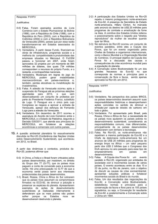 Resposta: FVVFV                                           2-2) A participação dos Estados Unidos na Rio+20
                                                                   repetiu o mesmo protagonismo norte-americano
    Justificativa:                                                 da Eco-92. A presença da Secretária de Estado
                                                                   norte-americana, Hillary Clinton, foi marcada
    0-0) Falsa. Foram assinados acordos de Livre                   pelo anúncio do destino de US$ 20 milhões para
         Comércio com o Estado Plurinacional da Bolívia            programas de combate e erradicação da fome
         (1996), com a República do Chile (1996), com a            na Ásia. A comitiva dos Estados Unidos reiterou
         República do Peru (2003), com a República da              o posicionamento sobre o respeito aos "direitos
         Colômbia (2004) e com a República Bolivariana             reprodutivos" da mulher de escolher quando
         da Venezuela (2004), países que por essa razão            quer ter filhos.
         transformaram-se em Estados associados do            3-3) Na estrutura da Rio+20 ocorreu um conjunto de
         MERCOSUL.                                                 eventos paralelos, entre eles a Cúpula dos
    1-1) Verdadeira. A partir desse Fundo, financiam-se            Povos, que foi um evento organizado pelos
         obras de infraestrutura, programas sociais e a            Chefes de Estados e organismos internacionais,
         melhoria da competitividade e produtividade das           como o Banco Mundial e a Organização Mundial
         empresas situadas no Mercosul. O FoCEM                    do Comércio. O principal objetivo da Cúpula dos
         passou a funcionar em 2007, onde foram                    Povos foi a discussão das causas e
         aprovados 32 projetos por um montante de 984              consequências da crise econômica mundial para
         milhões de dólares, dos quais 734 milhões                 a população do planeta.
         correspondem a recursos do próprio Fundo, e o        4-4) A Convenção sobre Biodiversidade foi um dos
         restante, a contrapartidas nacionais.                     grandes fracassos da Eco-92 no que
    2-2) Verdadeira. Mudanças em regras do jogo do                 corresponde às normas e princípios para a
         MERCOSUL         podem     gerar    instabilidades        conservação da flora e fauna, sendo apenas
         macroeconômicas em países-membros e,                      aprovada na Rio+20, em 2012.
         também, perdas alocativas ou inviabilização de
         investimentos.                                       Resposta: VVFFF
    3-3) Falsa. A adesão da Venezuela ocorreu após a
         suspensão do Paraguai até as próximas eleições       Justificativa:
         agendadas      para     2013,    o    que      vem
         desencadeando um conjunto de protestos por           0-0) Verdadeira. Na perspectiva dos países BRICS,
         parte do Presidente Frederico Franco, substituto          os países desenvolvidos deveriam assumir suas
         de Lugo. O Paraguai era o único país cujo                 responsabilidades históricas e desempenharem
         Congresso se negava a aprovar a entrada da                ações concretas no sentido de diminuir a
         Venezuela, apesar dos esforços de Fernando                emissão per capta de dióxido de carbono em
         Lugo para a adesão da Venezuela.                          todo o globo.
    4-4) Verdadeira. Em dezembro de 2011 ocorreu a            1-1) Verdadeira. Foi apresentada pelo Brasil, pela
         assinatura do Acordo de Livre Comércio entre o            Rússia, China e África do Sul, a necessidade de
         MERCOSUL e o Estado da Palestina, segundo a               os países ricos ajudarem os países pobres no
         Decisão 035/2011, que atende aos princípios do            desenvolvimento sustentável, considerando as
         MERCOSUL em fortalecer as relações                        responsabilidades comuns, mas diferenciadas,
         econômicas e comerciais com outros países.                principalmente de os países desenvolvidos
                                                                   colaborarem com dinheiro e tecnologia.
13. A questão ambiental planetária foi exaustivamente         2-2) Falsa. Na Rio+20, os norte-americanos não
    discutida na Rio+20 (Conferência das Nações Unidas             repetiram a mesma participação da Eco-92 e a
    sobre Desenvolvimento Sustentável), que aconteceu              Chefe da diplomacia norte-americana fez um
    em 2012, no Brasil.                                            anúncio de US$ 20 milhões para programas de
                                                                   energia limpa na África – um valor pequeno
                                                                   perto dos US$ 2 bilhões que o Congresso dos
    A partir das dinâmicas e contextos, produtos da                EUA aprovou no ano passado para esse tipo de
    Rio+20, podemos afirmar que:                                   empreendimento          em       países      em
                                                                   desenvolvimento.
    0-0) A China, a Índia e o Brasil foram criticados pelos   3-3) Falsa. A Cúpula dos Povos foi um evento
         países desenvolvidos, por insistirem, no âmbito           paralelo à Rio+20, organizado por entidades da
         do Grupo dos 77 (G-77), que os países ricos               sociedade civil e movimentos sociais de vários
         paguem a conta da conversão para a economia               países. O evento aconteceu entre os dias 15 e
         verde. Há uma preocupação no G-77 de que a                23 de junho, no Rio de Janeiro, com o objetivo
         economia verde possa servir aos interesses                de discutir as causas da crise socioambiental,
         protecionistas dos países desenvolvidos.                  apresentar soluções práticas e fortalecer
    1-1) Brasil, Rússia, China e África do Sul cobraram            movimentos sociais do Brasil e do mundo.
         que os países ricos assumam os compromissos          4-4) Falsa. Um dos resultados das negociações da
         firmados na ECO-92, de diminuir a poluição e              Eco-92, a Convenção sobre Biodiversidade,
         preservar as espécies do planeta. Apresentaram            estabeleceu normas e princípios para a
         exemplos de ações de desenvolvimento                      conservação da fauna e flora para os 193 países
         sustentáveis já realizadas internamente e                 signatários, ou seja, a Convenção foi resultante
         defenderam que os mais pobres não podem                   da Eco-92, e posteriormente a Convenção sobre
         sofrer   porque     os     Estados      ricos   se        o Clima em 1994.
         desenvolveram destruindo o planeta.
 