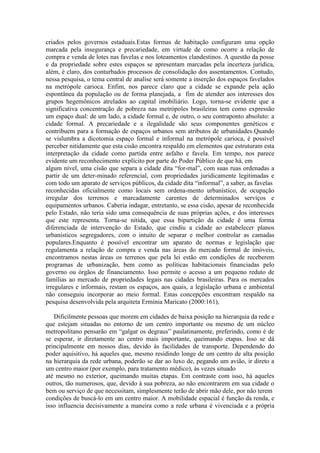 criados pelos governos estaduais.Estas formas de habitação configuram uma opção
marcada pela insegurança e precariedade, em virtude de como ocorre a relação de
compra e venda de lotes nas favelas e nos loteamentos clandestinos. A questão da posse
e da propriedade sobre estes espaços se apresentam marcadas pela incerteza jurídica,
além, é claro, dos conturbados processos de consolidação dos assentamentos. Contudo,
nessa pesquisa, o tema central de analise será somente a inserção dos espaços favelados
na metrópole carioca. Enfim, nos parece claro que a cidade se expande pela ação
espontânea da população ou de forma planejada, a fim de atender aos interesses dos
grupos hegemônicos atrelados ao capital imobiliário. Logo, torna-se evidente que a
significativa concentração de pobreza nas metrópoles brasileiras tem como expressão
um espaço dual: de um lado, a cidade formal e, de outro, o seu contraponto absoluto: a
cidade formal. A precariedade e a ilegalidade são seus componentes genéticos e
contribuem para a formação de espaços urbanos sem atributos de urbanidades.Quando
se vislumbra a dicotomia espaço formal e informal na metrópole carioca, é possível
perceber nitidamente que esta cisão encontra respaldo em elementos que estruturam esta
interpretação da cidade como partida entre asfalto e favela. Em tempo, nos parece
evidente um reconhecimento explícito por parte do Poder Público de que há, em
algum nível, uma cisão que separa a cidade dita “for-mal”, com suas ruas ordenadas a
partir de um deter-minado referencial, com propriedades juridicamente legitimadas e
com todo um aparato de serviços públicos, da cidade dita “informal”, a saber, as favelas
reconhecidas oficialmente como locais sem ordena-mento urbanístico, de ocupação
irregular dos terrenos e marcadamente carentes de determinados serviços e
equipamentos urbanos. Caberia indagar, entretanto, se essa cisão, apesar de reconhecida
pelo Estado, não teria sido uma consequência de suas próprias ações, e dos interesses
que este representa. Torna-se nítida, que essa bipartição da cidade é uma forma
diferenciada de intervenção do Estado, que cindiu a cidade ao estabelecer planos
urbanísticos segregadores, com o intuito de separar e melhor controlar as camadas
populares.Enquanto é possível encontrar um aparato de normas e legislação que
regulamenta a relação de compra e venda nas áreas do mercado formal de imóveis,
encontramos nestas áreas os terrenos que pela lei estão em condições de receberem
programas de urbanização, bem como as políticas habitacionais financiadas pelo
governo ou órgãos de financiamento. Isso permite o acesso a um pequeno reduto de
famílias ao mercado de propriedades legais nas cidades brasileiras. Para os mercados
irregulares e informais, restam os espaços, aos quais, a legislação urbana e ambiental
não conseguiu incorporar ao meio formal. Estas concepções encontram respaldo na
pesquisa desenvolvida pela arquiteta Ermínia Maricato (2000:161),
Dificilmente pessoas que morem em cidades de baixa posição na hierarquia da rede e
que estejam situadas no entorno de um centro importante ou mesmo de um núcleo
metropolitano pensarão em “galgar os degraus” paulatinamente, preferindo, como é de
se esperar, ir diretamente ao centro mais importante, queimando etapas. Isso se dá
principalmente em nossos dias, devido às facilidades de transporte. Dependendo do
poder aquisitivo, há aqueles que, mesmo residindo longe de um centro de alta posição
na hierarquia da rede urbana, poderão se dar ao luxo de, pegando um avião, ir direto a
um centro maior (por exemplo, para tratamento médico), às vezes situado
até mesmo no exterior, queimando muitas etapas. Em contraste com isso, há aqueles
outros, tão numerosos, que, devido à sua pobreza, ao não encontrarem em sua cidade o
bem ou serviço de que necessitam, simplesmente terão de abrir mão dele, por não terem
condições de buscá-lo em um centro maior. A mobilidade espacial é função da renda, e
isso influencia decisivamente a maneira como a rede urbana é vivenciada e a própria
 