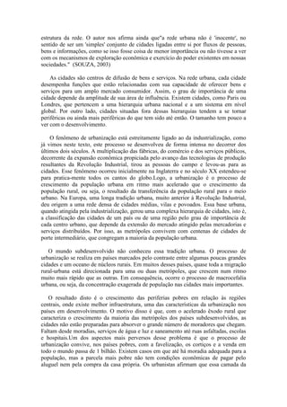 estrutura da rede. O autor nos afirma ainda que"a rede urbana não é 'inocente', no
sentido de ser um 'simples' conjunto de cidades ligadas entre si por fluxos de pessoas,
bens e informações, como se isso fosse coisa de menor importância ou não tivesse a ver
com os mecanismos de exploração econômica e exercício do poder existentes em nossas
sociedades." (SOUZA, 2003)
As cidades são centros de difusão de bens e serviços. Na rede urbana, cada cidade
desempenha funções que estão relacionadas com sua capacidade de oferecer bens e
serviços para um amplo mercado consumidor. Assim, o grau de importância de uma
cidade depende da amplitude de sua área de influência. Existem cidades, como Paris ou
Londres, que pertencem a uma hierarquia urbana nacional e a um sistema em nível
global. Por outro lado, cidades situadas fora dessas hierarquias tendem a se tornar
periféricas ou ainda mais periféricas do que tem sido até então. O tamanho tem pouco a
ver com o desenvolvimento.
O fenômeno de urbanização está estreitamente ligado ao da industrialização, como
já vimos neste texto, este processo se desenvolveu de forma intensa no decorrer dos
últimos dois séculos. A multiplicação das fábricas, do comércio e dos serviços públicos,
decorrente da expansão econômica propiciada pelo avanço das tecnologias de produção
resultantes da Revolução Industrial, tirou as pessoas do campo e levou-as para as
cidades. Esse fenômeno ocorreu inicialmente na Inglaterra e no século XX estendeu-se
para pratica-mente todos os cantos do globo.Logo, a urbanização é o processo de
crescimento da população urbana em ritmo mais acelerado que o crescimento da
população rural, ou seja, o resultado da transferência da população rural para o meio
urbano. Na Europa, uma longa tradição urbana, muito anterior à Revolução Industrial,
deu origem a uma rede densa de cidades médias, vilas e povoados. Essa base urbana,
quando atingida pela industrialização, gerou uma complexa hierarquia de cidades, isto é,
a classificação das cidades de um país ou de uma região pelo grau de importância de
cada centro urbano, que depende da extensão do mercado atingido pelas mercadorias e
serviços distribuídos. Por isso, as metrópoles convivem com centenas de cidades de
porte intermediário, que congregam a maioria da população urbana.
O mundo subdesenvolvido não conheceu essa tradição urbana. O processo de
urbanização se realiza em países marcados pelo contraste entre algumas poucas grandes
cidades e um oceano de núcleos rurais. Em muitos desses países, quase toda a migração
rural-urbana está direcionada para uma ou duas metrópoles, que crescem num ritmo
muito mais rápido que as outras. Em consequência, ocorre o processo de macrocefalia
urbana, ou seja, da concentração exagerada de população nas cidades mais importantes.
O resultado disto é o crescimento das periferias pobres em relação às regiões
centrais, onde existe melhor infraestrutura, uma das características da urbanização nos
países em desenvolvimento. O motivo disso é que, com o acelerado êxodo rural que
caracteriza o crescimento da maioria das metrópoles dos países subdesenvolvidos, as
cidades não estão preparadas para absorver o grande número de moradores que chegam.
Faltam desde moradias, serviços de água e luz e saneamento até ruas asfaltadas, escolas
e hospitais.Um dos aspectos mais perversos desse problema é que o processo de
urbanização convive, nos países pobres, com a favelização, os cortiços e a venda em
todo o mundo passa de 1 bilhão. Existem casos em que até há moradia adequada para a
população, mas a parcela mais pobre não tem condições econômicas de pagar pelo
aluguel nem pela compra da casa própria. Os urbanistas afirmam que essa camada da
 