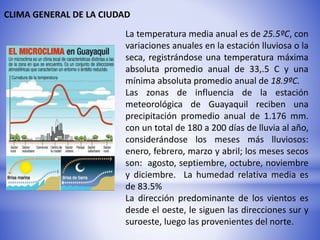 CLIMA GENERAL DE LA CIUDAD
La temperatura media anual es de 25.5ºC, con
variaciones anuales en la estación lluviosa o la
seca, registrándose una temperatura máxima
absoluta promedio anual de 33,.5 C y una
mínima absoluta promedio anual de 18.9ºC.
Las zonas de influencia de la estación
meteorológica de Guayaquil reciben una
precipitación promedio anual de 1.176 mm.
con un total de 180 a 200 días de lluvia al año,
considerándose los meses más lluviosos:
enero, febrero, marzo y abril; los meses secos
son: agosto, septiembre, octubre, noviembre
y diciembre. La humedad relativa media es
de 83.5%
La dirección predominante de los vientos es
desde el oeste, le siguen las direcciones sur y
suroeste, luego las provenientes del norte.
 