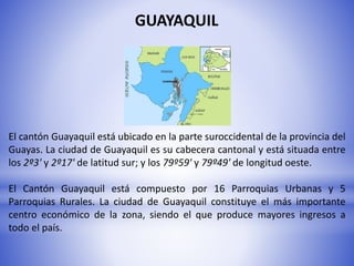 GUAYAQUIL
El cantón Guayaquil está ubicado en la parte suroccidental de la provincia del
Guayas. La ciudad de Guayaquil es su cabecera cantonal y está situada entre
los 2º3' y 2º17' de latitud sur; y los 79º59' y 79º49' de longitud oeste.
El Cantón Guayaquil está compuesto por 16 Parroquias Urbanas y 5
Parroquias Rurales. La ciudad de Guayaquil constituye el más importante
centro económico de la zona, siendo el que produce mayores ingresos a
todo el país.
 