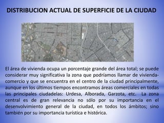 DISTRIBUCION ACTUAL DE SUPERFICIE DE LA CIUDAD
El área de vivienda ocupa un porcentaje grande del área total; se puede
considerar muy significativa la zona que podríamos llamar de vivienda-
comercio y que se encuentra en el centro de la ciudad principalmente,
aunque en los últimos tiempos encontramos áreas comerciales en todas
las principales ciudadelas: Urdesa, Alborada, Garzota, etc. La zona
central es de gran relevancia no sólo por su importancia en el
desenvolvimiento general de la ciudad, en todos los ámbitos; sino
también por su importancia turística e histórica.
 