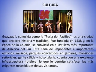 CULTURA
Guayaquil, conocida como la "Perla del Pacífico", es una ciudad
que encierra historia y tradición. Fue fundada en 1538 y, en la
época de la Colonia, se convirtió en el astillero más importante
de América del Sur. Está llena de imponentes e importantes
edificios, museos, parques convertidos en jardines, mansiones
señoriales, gente cálida y hospitalaria, cuenta con una excelente
infraestructura hotelera, lo que le permite satisfacer las más
exigentes necesidades de sus visitantes.
 