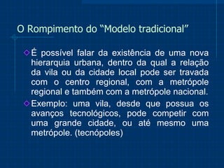 O Rompimento do “Modelo tradicional” É possível falar da existência de uma nova hierarquia urbana, dentro da qual a relação da vila ou da cidade local pode ser travada com o centro regional, com a metrópole regional e também com a metrópole nacional. Exemplo: uma vila, desde que possua os avanços tecnológicos, pode competir com uma grande cidade, ou até mesmo uma metrópole. (tecnópoles) 