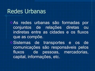Redes Urbanas As redes urbanas são formadas por conjuntos de relações diretas ou indiretas entre as cidades e os fluxos que as compõe.  Sistemas de transportes e os de comunicações são responsáveis pelos fluxos  de pessoas, mercadorias, capital, informações, etc.  