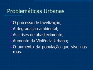 Problemáticas Urbanas O processo de favelização; A degradação ambiental; As crises de abastecimento; Aumento da Violência Urbana; O aumento da população que vive nas ruas.  
