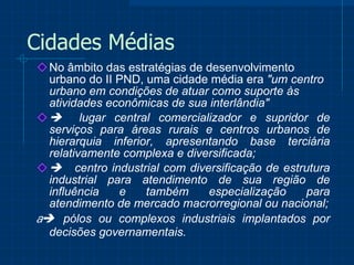 Cidades Médias No âmbito das estratégias de desenvolvimento urbano do II PND, uma cidade média era  "um centro urbano em condições de atuar como suporte às atividades econômicas de sua interlândia"        lugar central comercializador e supridor de serviços para áreas rurais e centros urbanos de hierarquia inferior, apresentando base terciária relativamente complexa e diversificada;       centro industrial com diversificação de estrutura industrial para atendimento de sua região de influência e também especialização para atendimento de mercado macrorregional ou nacional;      pólos ou complexos industriais implantados por decisões governamentais.   