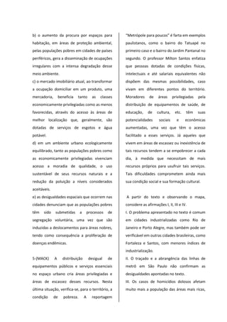 b) o aumento da procura por espaços para
habitação, em áreas de proteção ambiental,
pelas populações pobres em cidades de países
periféricos, gera a disseminação de ocupações
irregulares com a intensa degradação desse
meio ambiente.
c) o mercado imobiliário atual, ao transformar
a ocupação domiciliar em um produto, uma
mercadoria, beneficia tanto as classes
economicamente privilegiadas como as menos
favorecidas, através do acesso às áreas de
melhor localização que, geralmente, são
dotadas de serviços de esgotos e água
potável.
d) em um ambiente urbano ecologicamente
equilibrado, tanto as populações pobres como
as economicamente privilegiadas vivenciam
acesso a moradia de qualidade, o uso
sustentável de seus recursos naturais e a
redução da poluição a níveis considerados
aceitáveis.
e) as desigualdades espaciais que ocorrem nas
cidades denunciam que as populações pobres
têm sido submetidas a processos de
segregação voluntária, uma vez que são
induzidas a deslocamentos para áreas nobres,
tendo como consequência a proliferação de
doenças endêmicas.
5-(MACK) A distribuição desigual de
equipamentos públicos e serviços essenciais
no espaço urbano cria áreas privilegiadas e
áreas de escassez desses recursos. Nesta
última situação, verifica-se, para o território, a
condição de pobreza. A reportagem
“Metrópole para poucos” é farta em exemplos
paulistanos, como o bairro do Tatuapé no
primeiro caso e o bairro do Jardim Pantanal no
segundo. O professor Milton Santos enfatiza
que pessoas dotadas de condições físicas,
intelectuais e até salariais equivalentes não
dispõem das mesmas possibilidades, caso
vivam em diferentes pontos do território.
Moradores de áreas privilegiadas pela
distribuição de equipamentos de saúde, de
educação, de cultura, etc. têm suas
potencialidades sociais e econômicas
aumentadas, uma vez que têm o acesso
facilitado a esses serviços. Já aqueles que
vivem em áreas de escassez ou inexistência de
tais recursos tendem a se empobrecer a cada
dia, à medida que necessitam de mais
recursos próprios para usufruir tais serviços.
Tais dificuldades comprometem ainda mais
sua condição social e sua formação cultural.
A partir do texto e observando o mapa,
considere as afirmações I, II, III e IV.
I. O problema apresentado no texto é comum
em cidades industrializadas como Rio de
Janeiro e Porto Alegre, mas também pode ser
verificável em outras cidades brasileiras, como
Fortaleza e Santos, com menores índices de
industrialização.
II. O traçado e a abrangência das linhas de
metrô em São Paulo não confirmam as
desigualdades apontadas no texto.
III. Os casos de homicídios dolosos afetam
muito mais a população das áreas mais ricas,
 