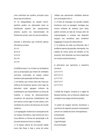 mais vulnerável aos assaltos, principal causa
desse tipo de violência.
IV. As desigualdades da relação centro-
periferia podem ser observadas tanto na
distribuição espacial dos equipamentos
urbanos quanto nas representações de
fenômenos sociais, como no caso da violência.
Assinale a alternativa que contenha apenas
afirmativas corretas.
a) I e II
b) II e III
c) II e IV
d) I e IV
e) I e III
6-(UEPB) Escreva F ou V (Falso ou Verdadeiro)
para as proposições que tratam de realidades
concretas vivenciadas no espaço urbano
brasileiro pela população de baixa renda.
( ) As favelas, que muitas vezes são vistas por
milhares de brasileiros apenas como lugar da
desordem social, agregam milhares de
trabalhadores que disponibilizam sua força de
trabalho a serviço do desenvolvimento
econômico do país.Esses trabalhadores não
tem acesso a outro lugar no solo urbano, nem
condições de usufruir das benesses do mundo
moderno.
( ) A segregação residencial é consequência de
um espaço mercadoria, cujos valores de uso e
troca definem as formas de apropriação e de
luta pelo direito de morar na cidade.
( ) O espaço urbano de uma grande cidade
como São Paulo é hoje a soma de várias
cidades que apresentam realidades diversas
sem articulação entre si.
( ) A falta de empregos nas grandes cidades
brasileiras inclui na paisagem mendigos que
moram embaixo de viadutos (sem teto),
pedem esmolas ao lado de crianças além de
subempregados e crianças que disputam
espaços nos semáforos para venderem
bugigangas na busca da sobrevivência.
( ) A violência em toda sua dimensão não é
problema apenas das grandes metrópoles; nas
cidades de menor porte ela também se faz
presente. Vem deixando sua marca registrada
em muitas escolas brasileiras.
A alternativa que apresenta a sequência
correta é:
a) V V F V V
b) V V V F V
c) F F F V V
d) V F V F V
e) F V F V V
7-(UERJ) Na imagem, visualiza-se a região da
Baixada Santista, com as diversas cidades que
compõem esse espaço do litoral paulista.
A análise da imagem permite reconhecer a
ocorrência do seguinte processo socioespacial
comum em cidades de áreas metropolitanas:
a) favelização
b) conurbação
c) gentrificação
d) verticalização
 