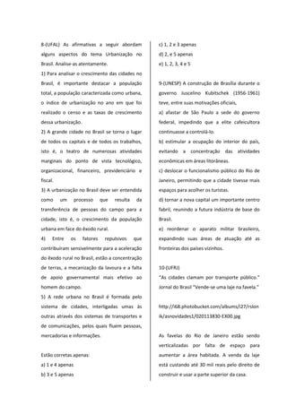 8-(UFAL) As afirmativas a seguir abordam
alguns aspectos do tema Urbanização no
Brasil. Analise-as atentamente.
1) Para analisar o crescimento das cidades no
Brasil, é importante destacar a população
total, a população caracterizada como urbana,
o índice de urbanização no ano em que foi
realizado o censo e as taxas de crescimento
dessa urbanização.
2) A grande cidade no Brasil se torna o lugar
de todos os capitais e de todos os trabalhos,
isto é, o teatro de numerosas atividades
marginais do ponto de vista tecnológico,
organizacional, financeiro, previdenciário e
fiscal.
3) A urbanização no Brasil deve ser entendida
como um processo que resulta da
transferência de pessoas do campo para a
cidade, isto é, o crescimento da população
urbana em face do êxodo rural.
4) Entre os fatores repulsivos que
contribuíram sensivelmente para a aceleração
do êxodo rural no Brasil, estão a concentração
de terras, a mecanização da lavoura e a falta
de apoio governamental mais efetivo ao
homem do campo.
5) A rede urbana no Brasil é formada pelo
sistema de cidades, interligadas umas às
outras através dos sistemas de transportes e
de comunicações, pelos quais fluem pessoas,
mercadorias e informações.
Estão corretas apenas:
a) 1 e 4 apenas
b) 3 e 5 apenas
c) 1, 2 e 3 apenas
d) 2, e 5 apenas
e) 1, 2, 3, 4 e 5
9-(UNESP) A construção de Brasília durante o
governo Juscelino Kubitschek (1956-1961)
teve, entre suas motivações oficiais,
a) afastar de São Paulo a sede do governo
federal, impedindo que a elite cafeicultora
continuasse a controlá-lo.
b) estimular a ocupação do interior do país,
evitando a concentração das atividades
econômicas em áreas litorâneas.
c) deslocar o funcionalismo público do Rio de
Janeiro, permitindo que a cidade tivesse mais
espaços para acolher os turistas.
d) tornar a nova capital um importante centro
fabril, reunindo a futura indústria de base do
Brasil.
e) reordenar o aparato militar brasileiro,
expandindo suas áreas de atuação até as
fronteiras dos países vizinhos.
10-(UFRJ)
“As cidades clamam por transporte público.”
Jornal do Brasil “Vende-se uma laje na favela.”
http://i68.photobucket.com/albums/i27/rslon
ik/asnovidades1/020113830-EX00.jpg
As favelas do Rio de Janeiro estão sendo
verticalizadas por falta de espaço para
aumentar a área habitada. A venda da laje
está custando até 30 mil reais pelo direito de
construir e usar a parte superior da casa.
 