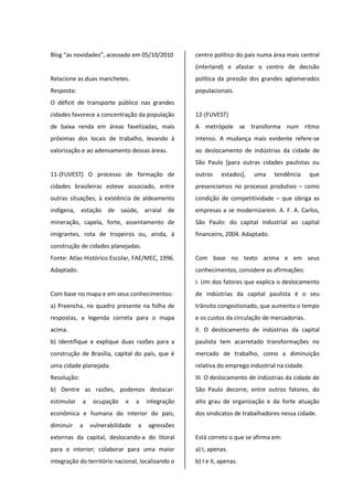 Blog “as novidades”, acessado em 05/10/2010
Relacione as duas manchetes.
Resposta:
O déficit de transporte público nas grandes
cidades favorece a concentração da população
de baixa renda em áreas favelizadas, mais
próximas dos locais de trabalho, levando à
valorização e ao adensamento dessas áreas.
11-(FUVEST) O processo de formação de
cidades brasileiras esteve associado, entre
outras situações, à existência de aldeamento
indígena, estação de saúde, arraial de
mineração, capela, forte, assentamento de
imigrantes, rota de tropeiros ou, ainda, à
construção de cidades planejadas.
Fonte: Atlas Histórico Escolar, FAE/MEC, 1996.
Adaptado.
Com base no mapa e em seus conhecimentos:
a) Preencha, no quadro presente na folha de
respostas, a legenda correta para o mapa
acima.
b) Identifique e explique duas razões para a
construção de Brasília, capital do país, que é
uma cidade planejada.
Resolução:
b) Dentre as razões, podemos destacar:
estimular a ocupação e a integração
econômica e humana do interior do país;
diminuir a vulnerabilidade a agressões
externas da capital, deslocando-a do litoral
para o interior; colaborar para uma maior
integração do território nacional, localizando o
centro político do país numa área mais central
(interland) e afastar o centro de decisão
política da pressão dos grandes aglomerados
populacionais.
12-(FUVEST)
A metrópole se transforma num ritmo
intenso. A mudança mais evidente refere-se
ao deslocamento de indústrias da cidade de
São Paulo [para outras cidades paulistas ou
outros estados], uma tendência que
presenciamos no processo produtivo – como
condição de competitividade – que obriga as
empresas a se modernizarem. A. F. A. Carlos,
São Paulo: do capital industrial ao capital
financeiro, 2004. Adaptado.
Com base no texto acima e em seus
conhecimentos, considere as afirmações:
I. Um dos fatores que explica o deslocamento
de indústrias da capital paulista é o seu
trânsito congestionado, que aumenta o tempo
e os custos da circulação de mercadorias.
II. O deslocamento de indústrias da capital
paulista tem acarretado transformações no
mercado de trabalho, como a diminuição
relativa do emprego industrial na cidade.
III. O deslocamento de indústrias da cidade de
São Paulo decorre, entre outros fatores, do
alto grau de organização e da forte atuação
dos sindicatos de trabalhadores nessa cidade.
Está correto o que se afirma em:
a) I, apenas.
b) I e II, apenas.
 