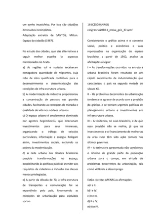 um sonho insatisfeito. Por isso são cidadãos
diminuídos incompletos.
Adaptação extraída de SANTOS, Milton.
Espaço do cidadão (1987).
No estudo das cidades, qual das alternativas a
seguir melhor espelha os aspectos
mencionados no Texto.
a) As regiões sul e sudeste receberam
esmagadora quantidade de migrantes, cuja
mão de obra qualificada contribuiu para o
desenvolvimento e descentralização das
condições de infra-estrutura urbana.
b) A modernização da indústria proporcionou
a concentração de pessoas nas grandes
cidades, facilitando as condições de moradia e
qualidade de vida nos núcleos urbanos.
c) O espaço urbano é amplamente dominado
por agentes hegemônicos, que direcionam
investimentos para seus interesses,
organizando o tráfego de veículos
particulares, informação e energia. Relegam
assim, investimentos sociais, excluindo os
pobres da modernização.
d) A rede urbana das cidades brasileiras
propicia transformações no espaço,
possibilitando às políticas públicas atender aos
requisitos de cidadania e inclusão das classes
menos privilegiadas.
e) A partir da década de 70, a infra-estrutura
de transportes e comunicação foi se
expandindo pelo país, favorecendo as
condições de urbanização para excluídos
sociais.
16-(CESGRANRIO)
cesgranrio2010.1_prova_geo_37.wmf
Considerando o gráfico acima e o contexto
social, político e econômico e suas
repercussões na organização do espaço
brasileiro, a partir de 1950, analise as
afirmações a seguir.
I – As transformações ocorridas na estrutura
urbana brasileira foram resultado de um
rápido crescimento da industrialização que
caracterizou o país na segunda metade do
século XX.
II – Os problemas decorrentes da urbanização
tendem a se agravar de acordo com a previsão
do gráfico, e se tornam urgentes políticas de
planejamento urbano e investimentos em
infraestrutura urbana.
III – A tendência, no caso brasileiro, é de que
essa previsão não se realize, já que os
investimentos e o financiamento de melhorias
na área rural têm sido ação comum nos
últimos governos.
IV – A estimativa apresentada não considerou
o retorno de grande parte da população
urbana para o campo, em virtude de
problemas decorrentes da urbanização, tais
como violência e desemprego.
Estão corretas APENAS as afirmações:
a) I e II.
b) I e IV.
c) II e III.
d) II e IV.
e) III e IV.
 