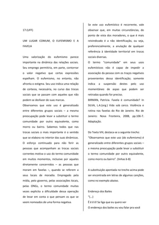 17-(UFF)
UM LUGAR COMUM, O EUFEMISMO E A
FAVELA
Uma valorização do eufemismo parece
importante na dinâmica das relações sociais.
Seu emprego permitiria, em parte, contornar
o valor negativo que certas expressões
espelham. O eufemismo, no entanto, não
afronta o estigma. Seu uso indica uma relação
de cortesia, necessária, no curso das trocas
sociais que se passam com aqueles que não
podem se desfazer de suas marcas.
Observamos que este uso é generalizado
entre diferentes grupos sociais – a mesma
preocupação pode levar a substituir o termo
comunidade por outro equivalente, como
morro ou bairro. Sabemos todos que nas
trocas sociais o mais importante é o sentido
que se elabora no interior das suas dinâmicas.
O esforço continuado para não ferir as
pessoas que acompanham as trocas sociais
correntes motiva o uso do termo comunidade
em muitos momentos, inclusive por aqueles
diretamente concernidos – as pessoas que
moram em favelas –, quando se referem a
seus locais de moradia. Empregado pela
mídia, pelo governo, pelas associações locais,
pelas ONGs, o termo comunidade muitas
vezes explicita a dificuldade dessa operação
de levar em conta o que pensam os que se
veem nomeados de uma forma negativa.
Se este uso eufemístico é recorrente, vale
observar que, em muitas circunstâncias, do
ponto de vista dos moradores, o que é mais
reivindicado é a não identificação, ou seja,
preferencialmente, a anulação de qualquer
referência à identidade territorial em trocas
sociais diversas.
O termo “comunidade” em seus usos
eufemísticos não é capaz de impedir a
associação da pessoa com os traços negativos
provenientes dessa identificação; somente
indica a suspensão destes pelo uso
momentâneo de aspas que podem ser
retiradas quando for preciso.
BIRMAN, Patrícia. Favela é comunidade? In
SILVA, L.A.(org.) Vida sob cerco. Violência e
rotina nas favelas do Rio de Janeiro. Rio de
Janeiro: Nova Fronteira, 2008, pp.106-7.
Adaptação.
Do Texto VIII, destaca-se o seguinte trecho:
“Observamos que este uso (do eufemismo) é
generalizado entre diferentes grupos sociais –
a mesma preocupação pode levar a substituir
o termo comunidade por outro equivalente,
como morro ou bairro”. (linhas 6-8)
A substituição apontada no trecho acima pode
ser encontrada em letras de algumas canções,
como no exemplo abaixo.
Endereço dos Bailes
“(...)
Ê ê ê ê! Se liga que eu quero ver
O endereço dos bailes eu vou falar pra você
 