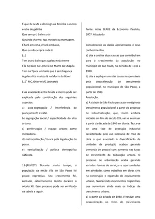 É que de sexta a domingo na Rocinha o morro
enche de gatinha
Que vem pro baile curtir
Ouvindo charme, rap, melody ou montagem,
É funk em cima, é funk embaixo,
Que eu não sei pra onde ir
(...)
Tem outro baile que a galera toda treme
É lá no baile do Leme lá no Morro do Chapéu
Tem na Tijuca um baile que é sem bagunça
A galera fica maluca lá no Morro do Borel
(...)” MC Júnior e MC Leonardo
Essa associação entre favela e morro pode ser
explicada pela combinação dos seguintes
aspectos:
a) auto-segregação / interferência do
planejamento estatal.
b) segregação social / especificidade do sítio
urbano.
c) periferização / espaço urbano como
mercadoria.
d) metropolização / busca pela legalização da
posse.
e) verticalização / política demográfica
natalista.
18-(FUVEST) Durante muito tempo, a
população da então Vila de São Paulo foi
pouco expressiva. Seu crescimento foi,
contudo, extremamente rápido durante o
século XX. Esse processo pode ser verificado
na tabela a seguir.
Fonte: Atlas SEADE da Economia Paulista,
2007. Adaptado.
Considerando os dados apresentados e seus
conhecimentos,
a) cite e analise duas causas que contribuíram
para o crescimento da população, no
município de São Paulo, no período de 1940 a
1970.
b) cite e explique uma das causas responsáveis
pela desaceleração do crescimento
populacional, no município de São Paulo, a
partir de 1980.
Resolução:
a) A cidade de São Paulo passa por vertiginoso
crescimento populacional a partir do processo
de industrialização, que, muito embora
iniciado em fins do século XIX, vai se acentuar
a partir da década de 1940 em diante. Trata-se
de uma fase de produção industrial
caracterizada pelo uso intensivo de mão de
obra o que associado à diversificação de
unidades de produção acabou gerando
demanda de pessoal com aumento nas taxas
de crescimento da população urbana. O
processo de urbanização acaba gerando
variadas formas de serviços e oportunidades
em atividades como trabalhos em obras civis
na construção e expansão do equipamento
urbano, favorecendo movimentos migratórios
que aumentam ainda mais os índices de
crescimento urbano.
b) A partir da década de 1980, é notável uma
desaceleração no ritmo do crescimento
 