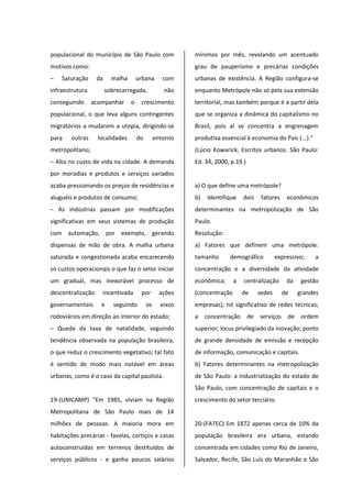 populacional do município de São Paulo com
motivos como:
– Saturação da malha urbana com
infraestrutura sobrecarregada, não
conseguindo acompanhar o crescimento
populacional, o que leva alguns contingentes
migratórios a mudarem a utopia, dirigindo-se
para outras localidades do entorno
metropolitano;
– Alta no custo de vida na cidade. A demanda
por moradias e produtos e serviços variados
acaba pressionando os preços de residências e
aluguéis e produtos de consumo;
– As indústrias passam por modificações
significativas em seus sistemas de produção
com automação, por exemplo, gerando
dispensas de mão de obra. A malha urbana
saturada e congestionada acaba encarecendo
os custos operacionais o que faz o setor iniciar
um gradual, mas inexorável processo de
descentralização incentivada por ações
governamentais e seguindo os eixos
rodoviários em direção ao interior do estado;
– Queda da taxa de natalidade, seguindo
tendência observada na população brasileira,
o que reduz o crescimento vegetativo; tal fato
é sentido de modo mais notável em áreas
urbanas, como é o caso da capital paulista.
19-(UNICAMP) “Em 1985, viviam na Região
Metropolitana de São Paulo mais de 14
milhões de pessoas. A maioria mora em
habitações precárias - favelas, cortiços e casas
autoconstruídas em terrenos destituídos de
serviços públicos - e ganha poucos salários
mínimos por mês, revelando um acentuado
grau de pauperismo e precárias condições
urbanas de existência. A Região configura-se
enquanto Metrópole não só pela sua extensão
territorial, mas também porque é a partir dela
que se organiza a dinâmica do capitalismo no
Brasil, pois aí se concentra a engrenagem
produtiva essencial à economia do País (...).”
(Lúcio Kowarick, Escritos urbanos. São Paulo:
Ed. 34, 2000, p.19.)
a) O que define uma metrópole?
b) Identifique dois fatores econômicos
determinantes na metropolização de São
Paulo.
Resolução:
a) Fatores que definem uma metrópole:
tamanho demográfico expressivo; a
concentração e a diversidade da atividade
econômica; a centralização da gestão
(concentração de sedes de grandes
empresas); nó significativo de redes técnicas;
a concentração de serviços de ordem
superior; locus privilegiado da inovação; ponto
de grande densidade de emissão e recepção
de informação, comunicação e capitais.
b) Fatores determinantes na metropolização
de São Paulo: a industrialização do estado de
São Paulo, com concentração de capitais e o
crescimento do setor terciário.
20-(FATEC) Em 1872 apenas cerca de 10% da
população brasileira era urbana, estando
concentrada em cidades como Rio de Janeiro,
Salvador, Recife, São Luís do Maranhão e São
 