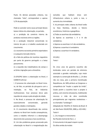 Paulo. Os demais povoados urbanos, nas
chamadas “vilas”, correspondiam a apenas
5,7% da população.
Pode-se assinalar como causa principal desses
baixos índices de urbanização, no período,
a) a proibição do comércio interno de
produtos nacionais entre as regiões.
b) a produção industrial concentrada no
interior do país e o trabalho assalariado em
crescimento.
c) a economia escravista primário-exportadora
e o pequeno mercado interno.
d) a falta de políticas de incentivo migratório
por parte do governo português e o baixo
povoamento.
e) a expulsão dos trabalhadores do campo e
as fortes migrações para a Amazônia.
21-(PUCPR) Sobre a urbanização no Brasil, é
CORRETO afirmar:
I. O processo de urbanização no Brasil inicia-
se, de fato, no período do pós-guerra com a
instalação, no País, de indústrias
multinacionais. Esse processo dá-se pela
repulsão do campo e pela atração da cidade.
II. No Brasil, o processo de urbanização foi
essencialmente concentrador, gerando
grandes cidades e metrópoles.
III. O crescimento desenfreado dos centros
urbanos no Brasil tem trazido consequências,
como o trabalho informal e o desemprego
decorrente de sucessivas crises econômicas.
IV. Um dos problemas graves provocado pela
urbanização no Brasil é a marginalização dos
excluídos que habitam áreas sem
infraestrutura urbana e, junto a isso, o
aumento da criminalidade.
V. As principais redes urbanas do Brasil estão
na faixa litorânea, devido a fatores
econômicos, históricos e geográficos.
a) Todas as assertivas são verdadeiras.
b) Apenas as assertivas I, II e III são
verdadeiras.
c) Apenas as assertivas I e II são verdadeiras.
d) Apenas a assertiva I é verdadeira.
e) Apenas a assertiva II é verdadeira.
22-(UEL)
Texto I
Os cinco anos do governo Juscelino são
lembrados como um período de otimismo
associado a grandes realizações, cujo maior
exemplo é a construção de Brasília. [...] A ideia
não era nova, pois a primeira Constituição
Republicana, de 1891,atribuía ao Congresso a
competência de “mudar a capital da União”.
Coube porém a Juscelino levar o projeto à
prática, com enorme entusiasmo, mobilizando
recursos e mão de obra constituída
principalmente por migrantes nordestinos –
os chamados “candangos”.
(Adaptado de: FAUSTO, B. História do Brasil. 8
ed. São Paulo: EDUSP/FDE, 2000, p. 425-430.)
Texto II
[...] Eu inauguro o monumento
No Planalto Central do País [...]
O monumento é de papel crepom e prata
Os olhos verdes da mulata
 