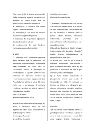 Para o caso do Rio de Janeiro, a manutenção
da harmonia entre ocupação humana e meio
ambiente no espaço urbano deve ser
garantida, principalmente, por meio de:
a) flexibilização da legislação das regiões
sujeitas a proteção ambiental
b) desapropriação das áreas de encostas
existentes na região metropolitana
c) preservação dos conjuntos de logradouros
dotados de atrativos naturais
d) reordenamento das áreas litorâneas
marcadas pela expansão imobiliária
4. (UERJ)
(F “Urbano ou rural?” foi destaque na coluna
Radar, na revista Veja. Ela apresenta o caso
extremo de União da Serra (RS), município de
1900 habitantes, dos quais 286 são
considerados urbanos. A reportagem da
revista apontou as seguintes evidências: a) a
totalidade dos moradores sobrevive de
rendimentos associados à agropecuária; b) a
“população” de galinhas e bois é 200 vezes
maior que a de pessoas; c) nenhuma
residência é atendida por rede de esgoto; d)
não há agência bancária.
JOSÉ ELI DA VEIGA
Adaptado de www.zeeli.pro.br.
A situação descrita no texto ocorre porque, no
Brasil, a classificação oficial de uma
aglomeração urbana se dá exclusivamente a
partir do seguinte critério:
a) hierárquico-funcional
b) econômico-financeiro
c) político-administrativo
d) demográfico-quantitativo
5. (UNICAMP) O Congresso Nacional aprovou
a Lei no 10.257, em vigor desde 10 de outubro
de 2001, conhecida como Estatuto da Cidade.
Esta Lei estabelece as diretrizes gerais da
política urbana brasileira, fornecendo
instrumentos urbanísticos para o
desenvolvimento das funções sociais, do uso e
da gestão da cidade.
(Adaptado de “Estatuto da Cidade: Guia para
Implementação pelos Municípios e Cidadãos”.
Brasília: Instituto Pólis/Laboratório de
Desenvolvimento Local, 2001.)
a) Aponte dois aspectos da urbanização
brasileira, manifestados especialmente a
partir da segunda metade do século XX, que
produziram a necessidade de uma lei para
orientar a política urbana do país.
b) O Plano Diretor, instrumento de
planejamento urbano que consta da
Constituição de 1988, foi reforçado no
Estatuto da Cidade e é obrigatório para
algumas categorias de municípios brasileiros.
Destaque duas diretrizes de planejamento
urbano que o Plano Diretor Municipal pode
adotar para que seja garantido o direito de
todos à cidade.
Respostas:
a) O crescimento desordenado das cidades no
período provocou o aumento da ocupação de
áreas de risco, como encostas e várzeas. Além
disso, surgiram desafios relacionados à
 