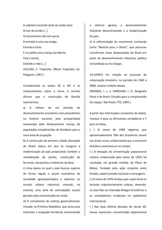 A cabeleira esconde atrás da verde mata
O luar do sertão [...]
O monumento não tem porta
A entrada é uma rua antiga,
Estreita e torta
E no joelho uma criança sorridente,
Feia e morta,
Estende a mão [...]
(VELOSO, C. Tropicália. Álbum Tropicália. Ed.
Polygram, 1967.)
Considerando os textos XII e XIII e os
conhecimentos sobre o tema, é correto
afirmar que a construção de Brasília
representou:
a) A síntese de um período de
desenvolvimento econômico sem precedentes
na história nacional, pela prosperidade
ocasionada pelo deslocamento maciço de
populações empobrecidas do Nordeste para a
nova área de ocupação.
b) A construção da primeira cidade planejada
do Brasil, época em que se inaugura a
modernização do país propiciando também a
remodelação de portos, construção de
ferrovias, aeroportos e indústrias de base.
c) Uma época na qual o país buscou superar
de forma rápida o atraso econômico da
sociedade agroexportadora e adentrar no
mundo urbano industrial, vivendo, no
entanto, uma série de contradições sociais
geradas pela concentração de renda.
d) O coroamento do esforço governamental,
iniciado na Primeira República, que procurava
estimular a ocupação territorial, promovendo
a reforma agrária, o desenvolvimento
industrial descentralizado e a modernização
do país.
e) A reformulação do movimento conhecido
como “Marcha para o Oeste”, que procurou
transformar áreas despovoadas do Brasil em
polos de desenvolvimento industrial, política
consolidada na Era Vargas.
23-(UFMT) Em relação ao processo de
urbanização brasileiro, no período de 1940 a
2000, analise a tabela abaixo.
(MENDES, I. L. e TAMDJIAN, J. O. Geografia
Geral e do Brasil: Estudos para a compreensão
do espaço. São Paulo: FTD, 2005.)
A partir das informações constantes da tabela,
marque V para as afirmativas verdadeiras e F
para as falsas.
( ) O censo de 1940 registrou que
aproximadamente 70% dos brasileiros viviam
nas áreas rurais, evidenciando que a economia
brasileira assentava-se no campo.
( ) A elevação da concentração populacional
urbana, evidenciada pelo censo de 1950, foi
resultado, em grande medida, do Plano de
Metas, fundado pela ação conjunta entre
Estado, capital privado nacional e estrangeiro.
( ) O censo de 1970 revelou que o país havia se
tornado majoritariamente urbano, devendo-
se esse fato ao chamado Milagre Econômico e
às conseqüentes mudanças no capitalismo
internacional.
( ) Nas duas últimas décadas do século XX,
houve expressiva concentração populacional
 