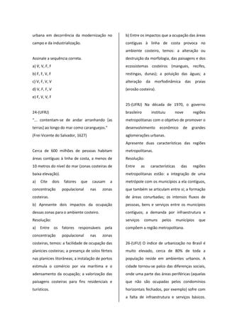 urbana em decorrência da modernização no
campo e da industrialização.
Assinale a sequência correta.
a) V, V, F, F
b) F, F, V, F
c) V, F, V, V
d) V, F, F, V
e) F, V, V, F
24-(UFRJ)
“... contentam-se de andar arranhando [as
terras] ao longo do mar como caranguejos.”
(Frei Vicente do Salvador, 1627)
Cerca de 600 milhões de pessoas habitam
áreas contíguas à linha de costa, a menos de
10 metros do nível do mar (zonas costeiras de
baixa elevação).
a) Cite dois fatores que causam a
concentração populacional nas zonas
costeiras.
b) Apresente dois impactos da ocupação
dessas zonas para o ambiente costeiro.
Resolução:
a) Entre os fatores responsáveis pela
concentração populacional nas zonas
costeiras, temos: a facilidade de ocupação das
planícies costeiras; a presença de solos férteis
nas planícies litorâneas; a instalação de portos
estimula o comércio por via marítima e o
adensamento da ocupação; a valorização das
paisagens costeiras para fins residenciais e
turísticos.
b) Entre os impactos que a ocupação das áreas
contíguas à linha de costa provoca no
ambiente costeiro, temos: a alteração ou
destruição da morfologia, das paisagens e dos
ecossistemas costeiros (mangues, recifes,
restingas, dunas); a poluição das águas; a
alteração da morfodinâmica das praias
(erosão costeira).
25-(UFRJ) Na década de 1970, o governo
brasileiro instituiu nove regiões
metropolitanas com o objetivo de promover o
desenvolvimento econômico de grandes
aglomerações urbanas.
Apresente duas características das regiões
metropolitanas.
Resolução:
Entre as características das regiões
metropolitanas estão: a integração de uma
metrópole com os municípios a ela contíguos,
que também se articulam entre si; a formação
de áreas conurbadas; os intensos fluxos de
pessoas, bens e serviços entre os municípios
contíguos; a demanda por infraestrutura e
serviços comuns pelos municípios que
compõem a região metropolitana.
26-(UFU) O índice de urbanização no Brasil é
muito elevado, cerca de 80% de toda a
população reside em ambientes urbanos. A
cidade tornou-se palco das diferenças sociais,
onde uma parte das áreas periféricas (aquelas
que não são ocupadas pelos condomínios
horizontais fechados, por exemplo) sofre com
a falta de infraestrutura e serviços básicos.
 
