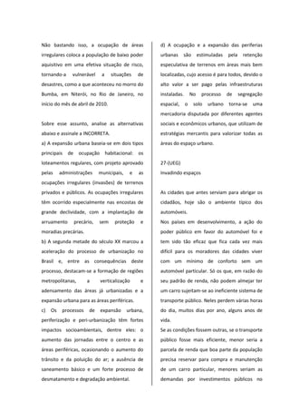 Não bastando isso, a ocupação de áreas
irregulares coloca a população de baixo poder
aquisitivo em uma efetiva situação de risco,
tornando-a vulnerável a situações de
desastres, como a que aconteceu no morro do
Bumba, em Niterói, no Rio de Janeiro, no
início do mês de abril de 2010.
Sobre esse assunto, analise as alternativas
abaixo e assinale a INCORRETA.
a) A expansão urbana baseia-se em dois tipos
principais de ocupação habitacional: os
loteamentos regulares, com projeto aprovado
pelas administrações municipais, e as
ocupações irregulares (invasões) de terrenos
privados e públicos. As ocupações irregulares
têm ocorrido especialmente nas encostas de
grande declividade, com a implantação de
arruamento precário, sem proteção e
moradias precárias.
b) A segunda metade do século XX marcou a
aceleração do processo de urbanização no
Brasil e, entre as consequências deste
processo, destacam-se a formação de regiões
metropolitanas, a verticalização e
adensamento das áreas já urbanizadas e a
expansão urbana para as áreas periféricas.
c) Os processos de expansão urbana,
periferização e peri-urbanização têm fortes
impactos socioambientais, dentre eles: o
aumento das jornadas entre o centro e as
áreas periféricas, ocasionando o aumento do
trânsito e da poluição do ar; a ausência de
saneamento básico e um forte processo de
desmatamento e degradação ambiental.
d) A ocupação e a expansão das periferias
urbanas são estimuladas pela retenção
especulativa de terrenos em áreas mais bem
localizadas, cujo acesso é para todos, devido o
alto valor a ser pago pelas infraestruturas
instaladas. No processo de segregação
espacial, o solo urbano torna-se uma
mercadoria disputada por diferentes agentes
sociais e econômicos urbanos, que utilizam de
estratégias mercantis para valorizar todas as
áreas do espaço urbano.
27-(UEG)
Invadindo espaços
As cidades que antes serviam para abrigar os
cidadãos, hoje são o ambiente típico dos
automóveis.
Nos países em desenvolvimento, a ação do
poder público em favor do automóvel foi e
tem sido tão eficaz que fica cada vez mais
difícil para os moradores das cidades viver
com um mínimo de conforto sem um
automóvel particular. Só os que, em razão do
seu padrão de renda, não podem almejar ter
um carro sujeitam-se ao ineficiente sistema de
transporte público. Neles perdem várias horas
do dia, muitos dias por ano, alguns anos de
vida.
Se as condições fossem outras, se o transporte
público fosse mais eficiente, menor seria a
parcela de renda que boa parte da população
precisa reservar para compra e manutenção
de um carro particular, menores seriam as
demandas por investimentos públicos no
 