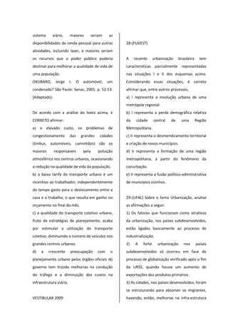 sistema viário, maiores seriam as
disponibilidades da renda pessoal para outras
atividades, incluindo lazer, e maiores seriam
os recursos que o poder público poderia
destinar para melhorar a qualidade de vida de
uma população.
OKUBARO, Jorge J. O automóvel, um
condenado? São Paulo: Senac, 2001. p. 52-53.
(Adaptado).
De acordo com a análise do texto acima, é
CORRETO afirmar:
a) o elevado custo, os problemas de
congestionamento das grandes cidades
(ônibus, automóveis, caminhões) são os
maiores responsáveis pela poluição
atmosférica nos centros urbanos, ocasionando
a redução na qualidade de vida da população.
b) a baixa tarifa do transporte urbano é um
incentivo ao trabalhador, independentemente
do tempo gasto para o deslocamento entre a
casa e o trabalho, o que resulta em ganho no
orçamento no final do mês.
c) a qualidade do transporte coletivo urbano,
fruto de estratégias de planejamento, acaba
por estimular a utilização do transporte
coletivo, diminuindo o número de veículos nos
grandes centros urbanos.
d) a crescente preocupação com o
planejamento urbano pelos órgãos oficiais do
governo tem trazido melhorias na condução
do tráfego e a diminuição dos custos na
infraestrutura viária.
VESTIBULAR 2009
28-(FUVEST)
A recente urbanização brasileira tem
características parcialmente representadas
nas situações I e II dos esquemas acima.
Considerando essas situações, é correto
afirmar que, entre outros processos,
a) I representa a involução urbana de uma
metrópole regional.
b) I representa a perda demográfica relativa
da cidade central de uma Região
Metropolitana.
c) II representa o desmembramento territorial
e criação de novos municípios.
d) II representa a formação de uma região
metropolitana, a partir do fenômeno da
conurbação.
e) II representa a fusão político-administrativa
de municípios vizinhos.
29-(UFAL) Sobre o tema Urbanização, analise
as afirmações a seguir.
1) Os fatores que funcionam como atrativos
da urbanização, nos países subdesenvolvidos,
estão ligados basicamente ao processo de
industrialização.
2) A forte urbanização nos países
subdesenvolvidos só ocorreu em face do
processo de globalização verificado após o fim
da URSS, quando houve um aumento de
exportações dos produtos primários.
3) As cidades, nos países desenvolvidos, foram
se estruturando para absorver os migrantes,
havendo, então, melhorias na infra-estrutura
 