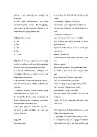 urbana e um aumento da geração de
empregos.
4) Nas áreas metropolitanas de países
subdesenvolvidos, muitos desempregados,
para garantir a sobrevivência, refugiam-se no
subemprego da economia informal.
Estão corretas apenas:
a) 1 e 2
b) 2 e 4
c) 1 e 4
d) 2 e 3
e) 1, 3 e 4
30-(UFAC) A intensa e acelerada urbanização
brasileira resultou em sérios problemas sociais
urbanos, entre os quais podemos destacar:
a) Falta de infra-estrutura, limitações das
liberdades individuais e altas condições de
vida nos centros urbanos.
b) Aumento do número de favelas e cortiços,
falta de infra-estrutura e todas as formas de
violência.
c) Conflitos e violência urbana, luta pela posse
da terra e acentuado êxodo rural.
d) Acentuado êxodo rural, mudanças no
destino das correntes migratórias e aumento
no número de favelas e cortiços.
e) Luta pela posse da terra, falta de infra-
estrutura e altas condições de vida nos
centros urbanos.
31-(UEPB)
Saudosa maloca
Se o senhor não tá lembrado, dá licença de
contar
Ali onde agora está este adifício arto
Era uma casa véia, um palacete assobradado
Foi aqui seu moço que eu, Mato Grosso e o
Joca
Construimo nossa maloca
Mais um dia, nóis nem pode se alembrá
Veio os home com as ferramenta e o dono
mandô derrubá
Peguemos todas nossas coisas e fumos pro
meio da rua
Apreciá a demolição
Que tristeza que nóis sentia, cada tábua que
caía
Doía no coração
Matogrosso quis gritar, mas por cima eu falei
Os home ta co’a razão, nóis arranja outro
lugar
Só se conformemo quando o Joca falou
Deus dá o frio conforme o cobertor
E hojé nóis pega as paia nas grama do jardim
E pra esquecer nóis cantemos assim:
Saudosa maloca, maloca querida
Dim dim donde nóis passemo dias feliz da
nossa vida.
Fonte: CD Reviver Adoniran Barbosa. Som
Livre, 2002.
A letra da música de Adoniran Barbosa nos faz
refletir, corretamente, que:
I - A segregação residencial no espaço urbano,
é conseqüência de um espaço/mercadoria
cujos valores de uso e de troca definem as
 