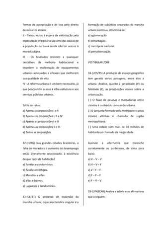 formas de apropriação e de luta pelo direito
de morar na cidade.
II - Terras vazias à espera de valorização pela
especulação imobiliária são uma das causas de
a população de baixa renda não ter acesso à
moradia digna.
III - Os favelados resistem a quaisquer
tentativas de melhoria habitacional e
impedem a implantação de equipamentos
urbanos adequados e eficazes que melhorem
sua qualidade de vida.
IV - A reforma urbana é um bem necessário, já
que poucos têm acesso à infra-estrutura e aos
serviços públicos urbanos.
Estão corretas:
a) Apenas as proposições I e II
b) Apenas as proposições I, II e IV
c) Apenas as proposições I e III
d) Apenas as proposições II e III
e) Todas as proposições
32-(FURG) Nas grandes cidades brasileiras, a
falta de moradia e o aumento do desemprego
estão diretamente relacionados à existência
de que tipos de habitação?
a) Favelas e condomínios.
b) Favelas e cortiços.
c) Mansões e vilas.
d) Vilas e bairros.
e) Lugarejos e condomínios.
33-(CEFET) O processo de expansão da
mancha urbana, cuja característica singular é a
formação de subúrbios separados da mancha
urbana contínua, denomina-se:
a) aglomeração.
b) conurbação.
c) metrópole nacional.
d) periurbanização.
VESTIBULAR 2008
34-(UCS/RS) A produção do espaço geográfico
tem gerado várias paisagens, entre elas a
urbana. Analise, quanto à veracidade (V) ou
falsidade (F), as proposições abaixo sobre a
urbanização.
( ) O fluxo de pessoas e mercadorias entre
cidades é conhecido como rede urbana.
( ) O conjunto formado pela metrópole e pelas
cidades vizinhas é chamado de região
metropolitana.
( ) Uma cidade com mais de 10 milhões de
habitantes é chamada de megacidade.
Assinale a alternativa que preenche
corretamente os parênteses, de cima para
baixo.
a) V – V – V
b) V – V – F
c) V – F – F
d) F – F – F
e) F – V – V
35-(UFASCAR) Analise a tabela e as afirmativas
que a seguem.
 