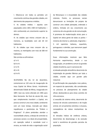 I. Observa-se em todos os períodos um
crescimento contínuo das grandes cidades, em
detrimento das pequenas e médias.
II. As cidades médias – aquelas com
populações entre 100 e 500 mil habitantes –
vêm conhecendo um crescimento superior às
demais.
III. As cidades que menos crescem são as
menores, as localidades com até 20 mil
habitantes.
IV. As cidades que mais crescem são as
maiores, as metrópoles com mais de 500 mil
habitantes.
São corretas as afirmativas:
a) I e II.
b) II e III.
c) I e IV.
d) I e III.
e) II e IV.
36-(PUCMG) No dia 12 de dezembro,
comemoram-se 110 anos da inauguração da
nova Capital de Minas Gerais. Inicialmente
denominada Cidade de Minas, inaugurada em
1897, teve seu nome alterado em 1901 para
Belo Horizonte. No final do século XIX, mais
que simplesmente transferir a Capital, era
preciso construir uma nova cidade, condizente
com um novo tempo, marcado por ideais
republicanos e positivistas da “Ordem e
Progresso”. O plano pretendeu atender a
racionalidade urbana, o desejo de controlar os
processos sociais e os ideais de prosperidade,
em oposição radical à sociedade rural e
arcaica, ao modo de vida e organização social
da Monarquia e à sinuosidade das cidades
coloniais. Porém, os processos sociais
denunciaram as limitações do projeto de
construir uma cidade planejada, ordenada e
ordeira, limitada em seu crescimento aos
contornos de uma grande via de comunicação.
A promessa de modernização atraiu para a
Capital em obras gente de todas as partes –
mineiros do interior e, sobretudo, imigrantes –
5 mil operários italianos, espanhóis,
portugueses e alemães, que exerceram papel
fundamental na sua construção.
Essas informações mostram que Belo
Horizonte experimentou, desde a sua
inauguração, um problema comum às grandes
cidades brasileiras, que é o processo de:
a) elevada poluição atmosférica decorrente da
implantação de grandes fábricas por toda a
cidade, criando aqui um grande pólo
industrial.
b) periferização das populações mais pobres,
em especial do operariado, não consideradas
no processo de planejamento da cidade
oficial, deslocando-se para áreas carentes de
infra-estrutura.
c) exaustão do sistema viário, decorrente do
excesso de veículos automotores e de tração
animal, em arruamentos estreitos e sinuosos,
conseqüência do relevo montanhoso da
região.
d) elevados índices de violência urbana,
decorrentes do desemprego e da exclusão
social e econômica de grandes parcelas da
população.
 
