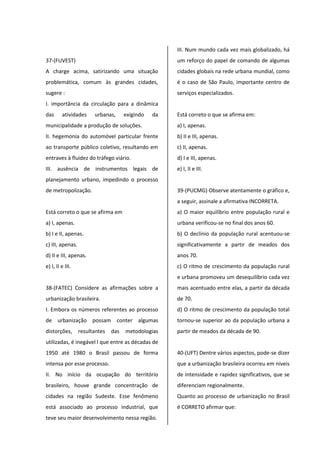 37-(FUVEST)
A charge acima, satirizando uma situação
problemática, comum às grandes cidades,
sugere :
I. importância da circulação para a dinâmica
das atividades urbanas, exigindo da
municipalidade a produção de soluções.
II. hegemonia do automóvel particular frente
ao transporte público coletivo, resultando em
entraves à fluidez do tráfego viário.
III. ausência de instrumentos legais de
planejamento urbano, impedindo o processo
de metropolização.
Está correto o que se afirma em
a) I, apenas.
b) I e II, apenas.
c) III, apenas.
d) II e III, apenas.
e) I, II e III.
38-(FATEC) Considere as afirmações sobre a
urbanização brasileira.
I. Embora os números referentes ao processo
de urbanização possam conter algumas
distorções, resultantes das metodologias
utilizadas, é inegável l que entre as décadas de
1950 até 1980 o Brasil passou de forma
intensa por esse processo.
II. No início da ocupação do território
brasileiro, houve grande concentração de
cidades na região Sudeste. Esse fenômeno
está associado ao processo industrial, que
teve seu maior desenvolvimento nessa região.
III. Num mundo cada vez mais globalizado, há
um reforço do papel de comando de algumas
cidades globais na rede urbana mundial, como
é o caso de São Paulo, importante centro de
serviços especializados.
Está correto o que se afirma em:
a) I, apenas.
b) II e III, apenas.
c) II, apenas.
d) I e III, apenas.
e) I, II e III.
39-(PUCMG) Observe atentamente o gráfico e,
a seguir, assinale a afirmativa INCORRETA.
a) O maior equilíbrio entre população rural e
urbana verificou-se no final dos anos 60.
b) O declínio da população rural acentuou-se
significativamente a partir de meados dos
anos 70.
c) O ritmo de crescimento da população rural
e urbana promoveu um desequilíbrio cada vez
mais acentuado entre elas, a partir da década
de 70.
d) O ritmo de crescimento da população total
tornou-se superior ao da população urbana a
partir de meados da década de 90.
40-(UFT) Dentre vários aspectos, pode-se dizer
que a urbanização brasileira ocorreu em níveis
de intensidade e rapidez significativos, que se
diferenciam regionalmente.
Quanto ao processo de urbanização no Brasil
é CORRETO afirmar que:
 