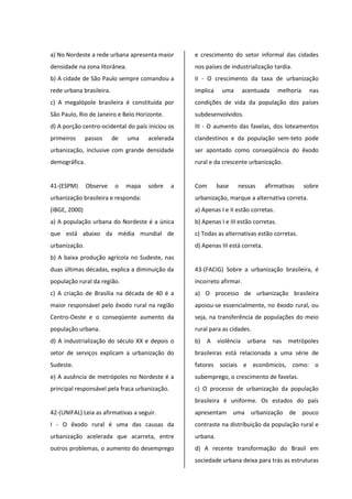 a) No Nordeste a rede urbana apresenta maior
densidade na zona litorânea.
b) A cidade de São Paulo sempre comandou a
rede urbana brasileira.
c) A megalópole brasileira é constituída por
São Paulo, Rio de Janeiro e Belo Horizonte.
d) A porção centro-ocidental do país iniciou os
primeiros passos de uma acelerada
urbanização, inclusive com grande densidade
demográfica.
41-(ESPM) Observe o mapa sobre a
urbanização brasileira e responda:
(IBGE, 2000)
a) A população urbana do Nordeste é a única
que está abaixo da média mundial de
urbanização.
b) A baixa produção agrícola no Sudeste, nas
duas últimas décadas, explica a diminuição da
população rural da região.
c) A criação de Brasília na década de 40 é a
maior responsável pelo êxodo rural na região
Centro-Oeste e o conseqüente aumento da
população urbana.
d) A industrialização do século XX e depois o
setor de serviços explicam a urbanização do
Sudeste.
e) A ausência de metrópoles no Nordeste é a
principal responsável pela fraca urbanização.
42-(UNIFAL) Leia as afirmativas a seguir.
I - O êxodo rural é uma das causas da
urbanização acelerada que acarreta, entre
outros problemas, o aumento do desemprego
e crescimento do setor informal das cidades
nos países de industrialização tardia.
II - O crescimento da taxa de urbanização
implica uma acentuada melhoria nas
condições de vida da população dos países
subdesenvolvidos.
III - O aumento das favelas, dos loteamentos
clandestinos e da população sem-teto pode
ser apontado como conseqüência do êxodo
rural e da crescente urbanização.
Com base nessas afirmativas sobre
urbanização, marque a alternativa correta.
a) Apenas I e II estão corretas.
b) Apenas I e III estão corretas.
c) Todas as alternativas estão corretas.
d) Apenas III está correta.
43-(FACIG) Sobre a urbanização brasileira, é
incorreto afirmar.
a) O processo de urbanização brasileira
apoiou-se essencialmente, no êxodo rural, ou
seja, na transferência de populações do meio
rural para as cidades.
b) A violência urbana nas metrópoles
brasileiras está relacionada a uma série de
fatores sociais e econômicos, como: o
subemprego, o crescimento de favelas.
c) O processo de urbanização da população
brasileira é uniforme. Os estados do país
apresentam uma urbanização de pouco
contraste na distribuição da população rural e
urbana.
d) A recente transformação do Brasil em
sociedade urbana deixa para trás as estruturas
 