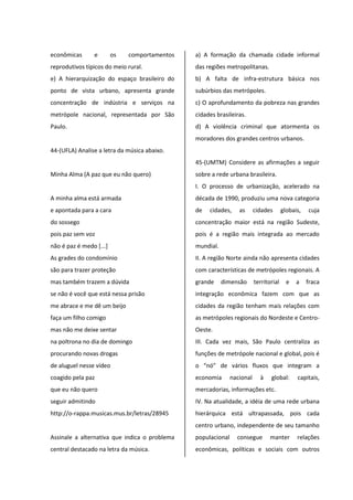 econômicas e os comportamentos
reprodutivos típicos do meio rural.
e) A hierarquização do espaço brasileiro do
ponto de vista urbano, apresenta grande
concentração de indústria e serviços na
metrópole nacional, representada por São
Paulo.
44-(UFLA) Analise a letra da música abaixo.
Minha Alma (A paz que eu não quero)
A minha alma está armada
e apontada para a cara
do sossego
pois paz sem voz
não é paz é medo [...]
As grades do condomínio
são para trazer proteção
mas também trazem a dúvida
se não é você que está nessa prisão
me abrace e me dê um beijo
faça um filho comigo
mas não me deixe sentar
na poltrona no dia de domingo
procurando novas drogas
de aluguel nesse vídeo
coagido pela paz
que eu não quero
seguir admitindo
http://o-rappa.musicas.mus.br/letras/28945
Assinale a alternativa que indica o problema
central destacado na letra da música.
a) A formação da chamada cidade informal
das regiões metropolitanas.
b) A falta de infra-estrutura básica nos
subúrbios das metrópoles.
c) O aprofundamento da pobreza nas grandes
cidades brasileiras.
d) A violência criminal que atormenta os
moradores dos grandes centros urbanos.
45-(UMTM) Considere as afirmações a seguir
sobre a rede urbana brasileira.
I. O processo de urbanização, acelerado na
década de 1990, produziu uma nova categoria
de cidades, as cidades globais, cuja
concentração maior está na região Sudeste,
pois é a região mais integrada ao mercado
mundial.
II. A região Norte ainda não apresenta cidades
com características de metrópoles regionais. A
grande dimensão territorial e a fraca
integração econômica fazem com que as
cidades da região tenham mais relações com
as metrópoles regionais do Nordeste e Centro-
Oeste.
III. Cada vez mais, São Paulo centraliza as
funções de metrópole nacional e global, pois é
o “nó” de vários fluxos que integram a
economia nacional à global: capitais,
mercadorias, informações etc.
IV. Na atualidade, a idéia de uma rede urbana
hierárquica está ultrapassada, pois cada
centro urbano, independente de seu tamanho
populacional consegue manter relações
econômicas, políticas e sociais com outros
 