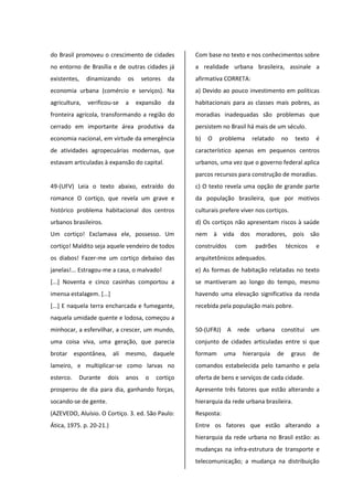 do Brasil promoveu o crescimento de cidades
no entorno de Brasília e de outras cidades já
existentes, dinamizando os setores da
economia urbana (comércio e serviços). Na
agricultura, verificou-se a expansão da
fronteira agrícola, transformando a região do
cerrado em importante área produtiva da
economia nacional, em virtude da emergência
de atividades agropecuárias modernas, que
estavam articuladas à expansão do capital.
49-(UFV) Leia o texto abaixo, extraído do
romance O cortiço, que revela um grave e
histórico problema habitacional dos centros
urbanos brasileiros.
Um cortiço! Exclamava ele, possesso. Um
cortiço! Maldito seja aquele vendeiro de todos
os diabos! Fazer-me um cortiço debaixo das
janelas!... Estragou-me a casa, o malvado!
[...] Noventa e cinco casinhas comportou a
imensa estalagem. [...]
[...] E naquela terra encharcada e fumegante,
naquela umidade quente e lodosa, começou a
minhocar, a esfervilhar, a crescer, um mundo,
uma coisa viva, uma geração, que parecia
brotar espontânea, ali mesmo, daquele
lameiro, e multiplicar-se como larvas no
esterco. Durante dois anos o cortiço
prosperou de dia para dia, ganhando forças,
socando-se de gente.
(AZEVEDO, Aluísio. O Cortiço. 3. ed. São Paulo:
Ática, 1975. p. 20-21.)
Com base no texto e nos conhecimentos sobre
a realidade urbana brasileira, assinale a
afirmativa CORRETA:
a) Devido ao pouco investimento em políticas
habitacionais para as classes mais pobres, as
moradias inadequadas são problemas que
persistem no Brasil há mais de um século.
b) O problema relatado no texto é
característico apenas em pequenos centros
urbanos, uma vez que o governo federal aplica
parcos recursos para construção de moradias.
c) O texto revela uma opção de grande parte
da população brasileira, que por motivos
culturais prefere viver nos cortiços.
d) Os cortiços não apresentam riscos à saúde
nem à vida dos moradores, pois são
construídos com padrões técnicos e
arquitetônicos adequados.
e) As formas de habitação relatadas no texto
se mantiveram ao longo do tempo, mesmo
havendo uma elevação significativa da renda
recebida pela população mais pobre.
50-(UFRJ) A rede urbana constitui um
conjunto de cidades articuladas entre si que
formam uma hierarquia de graus de
comandos estabelecida pelo tamanho e pela
oferta de bens e serviços de cada cidade.
Apresente três fatores que estão alterando a
hierarquia da rede urbana brasileira.
Resposta:
Entre os fatores que estão alterando a
hierarquia da rede urbana no Brasil estão: as
mudanças na infra-estrutura de transporte e
telecomunicação; a mudança na distribuição
 