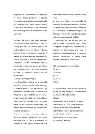 geográfica dos investimentos; o surgimento
de novos setores produtivos; a logística
empresarial; o processo de desmetropolização
e o crescimento das cidades de porte médio,
as mudanças nos hábitos de vida; mudança
nos fluxos migratórios e a redistribuição da
população.
51-(UFPEL) De acordo com dados da CEPAL
(Comissão Econômica para América Latina e o
Caribe), três em cada quatro pessoas na
América Latina vivem em cidades e, destas,
44%, em favelas ou habitações precárias. O
Brasil e um dos paises mais urbanizados do
mundo, com mais de 80% de sua população
considerada urbana. Juntamente com o
numero de pessoas que buscam as cidades
por causa das melhores ofertas de qualidade
de vida, os problemas urbanos tem se
multiplicado.
Analise as seguintes afirmações.
I. A desigualdade regional na urbanização
brasileira e bastante grande, apesar do acesso
a serviços públicos de saneamento ser
deficiente de maneira geral. Essa situação e
mais grave na região Norte do que na Sudeste.
II. No interior das cidades, as desigualdades
sociais expõem a exclusão, mas as periferias,
apesar do seu crescimento desordenado, são
dotadas de boas condições de infra-estrutura
em saúde e segurança.
III. Uma das principais causas da expansão das
favelas no Brasil e o êxodo rural; alem disso,
outro fato que faz crescer a população de
favelados e a alta taxa de fecundidade, que
normalmente e maior entre a população mais
pobre.
IV. Uma nova lógica na organização da
sociedade, impulsionada pelo maior numero
de fabricas, inovações econômicas, integração
por transportes e telecomunicações, se
refletiu no aumento das taxas de urbanização
no Brasil, a partir da década de 1960.
V. Constituição de 1988 do Brasil limita ao
governo federal a competência para a criação
de Regiões Metropolitanas, reconhecendo o
processo de conturbação, pelo qual o
crescimento de cidades vizinhas forma um só
conjunto, compartindo da mesma malha
urbana econômica e de infra-estrutura.
Estão corretas apenas as alternativas
a) I, IV e V.
b) II, III e V.
c) II e IV.
d) I, III e IV.
e) III e V.
52-(UFMG) Analise este trecho de música, em
que se retratam condições socioambientais
das grandes cidades brasileiras:
A Cidade
A cidade se apresenta centro das ambições
Para mendigos ou ricos e outras armações
Coletivos, automóveis, motos e metrôs
Trabalhadores, patrões, policiais e camelôs
A cidade não pára, a cidade só cresce
O de cima sobe e o de baixo desce
Chico Science, “A Cidade”.
 
