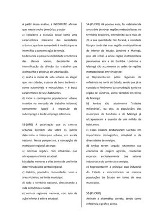 A partir dessa análise, é INCORRETO afirmar
que, nesse trecho de música, o autor
a) considera a exclusão social como uma
característica marcante das sociedades
urbanas, que tem aumentado à medida que se
intensifica a concentração de renda.
b) denuncia a pequena mobilidade econômica
das classes sociais, decorrente da
intensificação da divisão do trabalho que
acompanha o processo de urbanização.
c) exalta o modo de vida urbano ao alegar
que, nas cidades, a posse de bens duráveis –
como automóveis e motocicletas – é traço
característico de seus habitantes.
d) inclui o contingente populacional urbano
inserido no mercado de trabalho informal,
comumente ligado à expansão do
subemprego e do desemprego estrutural.
53-(UFG) A polarização que os centros
urbanos exercem uns sobre os outros
determina a hierarquia urbana, em escala
nacional. Nessa perspectiva, a concepção de
metrópole regional abrange:
a) extensas regiões, com influências que
ultrapassam o limite estadual.
b) cidades menores e vilas dentro de um limite
determinado pelo centro regional.
c) distritos, povoados, comunidades rurais e
áreas vizinhas, no limite municipal.
d) todo o território nacional, direcionando a
vida econômica e social.
e) centros regionais menores, com raio de
ação inferior à esfera estadual.
54-(PUCPR) Há poucos anos, foi estabelecida
uma série de novas regiões metropolitanas no
território brasileiro, estendendo para mais de
20 a sua quantidade. No Paraná, a novidade
fica por conta das duas regiões metropolitanas
do interior do estado, Londrina e Maringá,
pois até então a única região metropolitana
paranaense era a de Curitiba. Londrina e
Maringá são atualmente as sedes de regiões
metropolitanas em virtude de:
a) Representarem pólos regionais de
referência no norte do Estado, sendo que já se
constata o fenômeno da conurbação tanto na
região de Londrina, como também em torno
de Maringá.
b) Ambas são atualmente “cidades
milionárias”, ou seja, as populações dos
municípios de Londrina e de Maringá já
ultrapassaram a quantia de um milhão de
habitantes.
c) Essas cidades desbancaram Curitiba em
importância demográfica, industrial e de
diversidades de serviços.
d) Ambas terem largado totalmente sua
economia de origem agrícola, recebendo
recursos exclusivamente dos setores
industriais e do comércio e serviços.
e) Representarem o principal eixo industrial
do Estado e concentrarem as maiores
populações do Estado em torno de seus
municípios.
55-(PUCRIO)
Assinale a alternativa correta, tendo como
referência o gráfico acima.
 