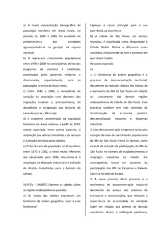 a) A maior concentração demográfica da
população brasileira em áreas rurais, no
período de 1940 a 1980, foi resultado da
predominância das atividades
agroexportadoras na geração da riqueza
nacional.
b) O expressivo crescimento populacional
entre 1970 e 2000 foi conseqüência direta dos
programas de incentivo à natalidade,
promovidos pelos governos militares, e
direcionados, especialmente, para as
populações urbanas de baixa renda.
c) Entre 1940 e 2000, a inexistência de
variação da população rural decorreu das
migrações internas e, principalmente, da
decadência e estagnação das lavouras de
cana-de-açúcar, café e soja.
d) A crescente concentração da população
brasileira em áreas urbanas, a partir de 1970,
esteve associada, entre outros aspectos, à
ampliação dos setores industriais e de serviços
e à atração exercida pelas cidades.
e) O decréscimo da população rural brasileira,
entre 1970 e 2000, a níveis muito inferiores
aos observados para 1940, relacionou-se à
ampliação da atividade industrial e à extinção
de direitos trabalhistas para o homem do
campo.
56-(FGV - DIREITO) Observe as tabelas sobre
as regiões metropolitanas paulistas:
a) Os dados das tabelas expressam um
fenômeno de ordem geográfica. Qual é esse
fenômeno?
Explique a causa principal para a sua
ocorrência.ua ocorrência
b) A cidade de São Paulo, em termos
mundiais, é classificada como Megacidade e
Cidade Global. Defina e diferencie esses
conceitos, relacionando-os com o contexto em
que foram criados.
Resposta esperada
a)
1. O fenômeno de ordem geográfica é o
processo de desconcentração territorial,
decorrente da redução relativa dos índices de
crescimento da RM de São Paulo em relação
ao crescimento das demais regiões
metropolitanas do Estado de São Paulo. Esse
processo também tem sido chamado de
interiorização da economia paulista,
descentralização industrial e dispersão
industrial.
2. Essa desconcentração é expressa tanto pela
redução da taxa de crescimento populacional
da RM de São Paulo frente às demais, como
através da redução da participação da RM de
São Paulo no número de estabelecimentos e
empregos industriais no Estado. Em
contrapartida, houve um aumento da
participação das RM de Campinas e Baixada
Santista no total do Estado.
3. A causa principal deste processo é o
movimento de desconcentração industrial
decorrente do avanço dos sistemas de
transporte e comunicações, que reduzem a
importância da proximidade da atividade
fabril em relação aos centros de decisão
econômica. Assim, a metrópole paulistana,
 