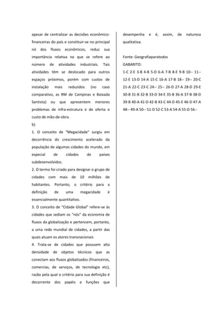 apesar de centralizar as decisões econômico-
financeiras do país e constituir-se no principal
nó dos fluxos econômicos, reduz sua
importância relativa no que se refere ao
número de atividades industriais. Tais
atividades têm se deslocado para outros
espaços próximos, porém com custos de
instalação mais reduzidos (no caso
comparativo, as RM de Campinas e Baixada
Santista) ou que apresentem menores
problemas de infra-estrutura e de oferta e
custo de mão-de-obra.
b)
1. O conceito de “Megacidade” surgiu em
decorrência do crescimento acelerado da
população de algumas cidades do mundo, em
especial de cidades de países
subdesenvolvidos.
2. O termo foi criado para designar o grupo de
cidades com mais de 10 milhões de
habitantes. Portanto, o critério para a
definição de uma megacidade é
essencialmente quantitativo.
3. O conceito de “Cidade Global” refere-se às
cidades que sediam os “nós” da economia de
fluxos da globalização e pertencem, portanto,
a uma rede mundial de cidades, a partir das
quais atuam os atores transnacionais
4. Trata-se de cidades que possuem alta
densidade de objetos técnicos que as
conectam aos fluxos globalizados (financeiros,
comercias, de serviços, de tecnologia etc),
razão pela qual o critério para sua definição é
decorrente dos papéis e funções que
desempenha e é, assim, de natureza
qualitativa.
Fonte: Geografiaparatodos
GABARITO:
1-C 2-E 3-B 4-B 5-D 6-A 7-B 8-E 9-B 10-- 11--
12-E 13-D 14-A 15-C 16-A 17-B 18-- 19-- 20-C
21-A 22-C 23-C 24-- 25-- 26-D 27-A 28-D 29-E
30-B 31-B 32-B 33-D 34-E 35-B 36-A 37-B 38-D
39-B 40-A 41-D 42-B 43-C 44-D 45-E 46-D 47-A
48-- 49-A 50-- 51-D 52-C 53-A 54-A 55-D 56--
 