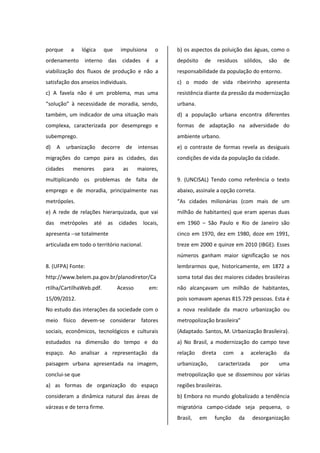 porque a lógica que impulsiona o
ordenamento interno das cidades é a
viabilização dos fluxos de produção e não a
satisfação dos anseios individuais.
c) A favela não é um problema, mas uma
“solução” à necessidade de moradia, sendo,
também, um indicador de uma situação mais
complexa, caracterizada por desemprego e
subemprego.
d) A urbanização decorre de intensas
migrações do campo para as cidades, das
cidades menores para as maiores,
multiplicando os problemas de falta de
emprego e de moradia, principalmente nas
metrópoles.
e) A rede de relações hierarquizada, que vai
das metrópoles até as cidades locais,
apresenta --se totalmente
articulada em todo o território nacional.
8. (UFPA) Fonte:
http://www.belem.pa.gov.br/planodiretor/Ca
rtilha/CartilhaWeb.pdf. Acesso em:
15/09/2012.
No estudo das interações da sociedade com o
meio físico devem-se considerar fatores
sociais, econômicos, tecnológicos e culturais
estudados na dimensão do tempo e do
espaço. Ao analisar a representação da
paisagem urbana apresentada na imagem,
conclui-se que
a) as formas de organização do espaço
consideram a dinâmica natural das áreas de
várzeas e de terra firme.
b) os aspectos da poluição das águas, como o
depósito de resíduos sólidos, são de
responsabilidade da população do entorno.
c) o modo de vida ribeirinho apresenta
resistência diante da pressão da modernização
urbana.
d) a população urbana encontra diferentes
formas de adaptação na adversidade do
ambiente urbano.
e) o contraste de formas revela as desiguais
condições de vida da população da cidade.
9. (UNCISAL) Tendo como referência o texto
abaixo, assinale a opção correta.
“As cidades milionárias (com mais de um
milhão de habitantes) que eram apenas duas
em 1960 – São Paulo e Rio de Janeiro são
cinco em 1970, dez em 1980, doze em 1991,
treze em 2000 e quinze em 2010 (IBGE). Esses
números ganham maior significação se nos
lembrarmos que, historicamente, em 1872 a
soma total das dez maiores cidades brasileiras
não alcançavam um milhão de habitantes,
pois somavam apenas 815.729 pessoas. Esta é
a nova realidade da macro urbanização ou
metropolização brasileira”
(Adaptado. Santos, M. Urbanização Brasileira).
a) No Brasil, a modernização do campo teve
relação direta com a aceleração da
urbanização, caracterizada por uma
metropolização que se disseminou por várias
regiões brasileiras.
b) Embora no mundo globalizado a tendência
migratória campo-cidade seja pequena, o
Brasil, em função da desorganização
 