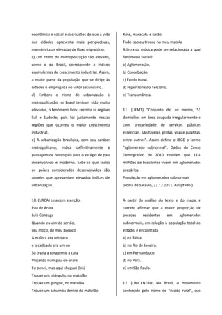 econômica e social e das ilusões de que a vida
nas cidades apresenta mais perspectivas,
mantém taxas elevadas de fluxo migratório.
c) Um ritmo de metropolização tão elevado,
como o do Brasil, corresponde a índices
equivalentes de crescimento industrial. Assim,
a maior parte da população que se dirige às
cidades é empregada no setor secundário.
d) Embora o ritmo de urbanização e
metropolização no Brasil tenham sido muito
elevados, o fenômeno ficou restrito às regiões
Sul e Sudeste, pois foi justamente nessas
regiões que ocorreu o maior crescimento
industrial.
e) A urbanização brasileira, com seu caráter
metropolitano, indica definitivamente a
passagem de nosso país para o estágio de país
desenvolvido e moderno. Sabe-se que todos
os países considerados desenvolvidos são
aqueles que apresentam elevados índices de
urbanização.
10. (URCA) Leia com atenção.
Pau de Arara
Luiz Gonzaga
Quando eu vim do sertão,
seu môço, do meu Bodocó
A malota era um saco
e o cadeado era um nó
Só trazia a coragem e a cara
Viajando num pau-de-arara
Eu penei, mas aqui cheguei (bis)
Trouxe um triângulo, no matolão
Trouxe um gonguê, no matolão
Trouxe um zabumba dentro do matolão
Xóte, maracatu e baião
Tudo isso eu trouxe no meu matola
A letra da música pode ser relacionada a qual
fenômeno social?
a) Aglomeração.
b) Conurbação.
c) Êxodo Rural.
d) Hipertrofia do Terciário.
e) Transumância.
11. (UFMT) “Conjunto de, ao menos, 51
domicílios em área ocupada irregularmente e
com precariedade de serviços públicos
essenciais. São favelas, grotas, vilas e palafitas,
entre outros”. Assim define o IBGE o termo
“aglomerado subnormal”. Dados do Censo
Demográfico de 2010 revelam que 11,4
milhões de brasileiros vivem em aglomerados
precários.
População em aglomerados subnormais
(Folha de S.Paulo, 22.12.2011. Adaptado.)
A partir da análise do texto e do mapa, é
correto afirmar que a maior proporção de
pessoas residentes em aglomerados
subnormais, em relação à população total do
estado, é encontrada
a) na Bahia.
b) no Rio de Janeiro.
c) em Pernambuco.
d) no Pará.
e) em São Paulo.
12. (UNICENTRO) No Brasil, o movimento
conhecido pelo nome de “êxodo rural”, que
 