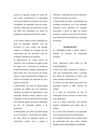 ocorreu na segunda metade do século XX,
teve muitas consequências na organização
interna das cidades que receberam os maiores
contingentes da população vinda do campo.
Assinale a alternativa que apresenta um fato
que NÃO está relacionado aos efeitos da
chegada dos migrantes provindos do campo.
a) Em muitas cidades ocorreu favelização de
parte da população migrante, que não
encontrou no meio urbano das grandes
cidades as condições de emprego e/ou de
remuneração que lhe permitisse viver em
condições satisfatórias de habitação.
b) Aparecimento de muitos bairros de
“periferia”, isto é, afastados da região central
da cidade, com a presença de residências
predominantemente voltadas à população de
baixa renda, bem como de áreas de invasão
urbana, ou seja, de loteamentos irregulares ou
mesmo da ocupação não planejada de áreas
públicas ou privadas.
c) Necessidade, por parte da administração
municipal das cidades que mais receberam
migrantes do campo, de disponibilizar a essa
população afluente serviços públicos como
ampliação da rede de abastecimento de água
e de coleta de esgotos, de coleta e disposição
do lixo, de iluminação pública e de
transportes.
d) Necessidade, por parte da administração
local, de planejar o crescimento das cidades
de maior afluxo de migrantes, quanto ao
zoneamento urbano, isto é, quanto à
definição e redefinição das áreas residenciais,
comerciais, industriais ou mistas.
e) Necessidade de reduzir a participação das
atividades secundárias, isto é, das atividades
industriais como geradoras de emprego,
priorizando a oferta de vagas nos setores
primário e terciário, como forma de absorver
essa mão de obra qualificada para a prestação
de serviços.
VESTIBULAR 2012
13. (UNIFENAS) Analise o gráfico abaixo a
respeito da evolução da urbanização
brasileira:
Fonte: IBGE.Censo 2010 (Folha de São
Paulo,30/04/2011)
A partir dos dados observados no gráfico e
mais seus conhecimentos sobre a evolução
dos índices de urbanização no Brasil, você
pode constatar corretamente que
I) o Brasil é um país urbano, pois possui uma
população superior a 80% vivendo nas
cidades.
II) o ritmo de crescimento da taxa de
urbanização tende a diminuir no Brasil atual,
pois a população
rural já é pouco expressiva, não havendo
grandes contingentes para migrar para as
cidades.
III) o Censo 2010 apresenta uma população
mais urbanizada que há uma década atrás.
IV) as regiões brasileiras com as maiores taxas
de urbanização são, pela ordem, Sudeste
(92,9%), Centro-Oeste (88,8%) e Sul (84,9%).
 
