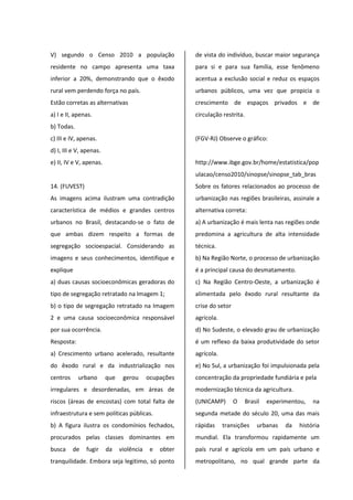 V) segundo o Censo 2010 a população
residente no campo apresenta uma taxa
inferior a 20%, demonstrando que o êxodo
rural vem perdendo força no país.
Estão corretas as alternativas
a) I e II, apenas.
b) Todas.
c) III e IV, apenas.
d) I, III e V, apenas.
e) II, IV e V, apenas.
14. (FUVEST)
As imagens acima ilustram uma contradição
característica de médios e grandes centros
urbanos no Brasil, destacando-se o fato de
que ambas dizem respeito a formas de
segregação socioespacial. Considerando as
imagens e seus conhecimentos, identifique e
explique
a) duas causas socioeconômicas geradoras do
tipo de segregação retratado na Imagem 1;
b) o tipo de segregação retratado na Imagem
2 e uma causa socioeconômica responsável
por sua ocorrência.
Resposta:
a) Crescimento urbano acelerado, resultante
do êxodo rural e da industrialização nos
centros urbano que gerou ocupações
irregulares e desordenadas, em áreas de
riscos (áreas de encostas) com total falta de
infraestrutura e sem políticas públicas.
b) A figura ilustra os condomínios fechados,
procurados pelas classes dominantes em
busca de fugir da violência e obter
tranquilidade. Embora seja legitimo, só ponto
de vista do indivíduo, buscar maior segurança
para si e para sua família, esse fenômeno
acentua a exclusão social e reduz os espaços
urbanos públicos, uma vez que propicia o
crescimento de espaços privados e de
circulação restrita.
(FGV-RJ) Observe o gráfico:
http://www.ibge.gov.br/home/estatistica/pop
ulacao/censo2010/sinopse/sinopse_tab_bras
Sobre os fatores relacionados ao processo de
urbanização nas regiões brasileiras, assinale a
alternativa correta:
a) A urbanização é mais lenta nas regiões onde
predomina a agricultura de alta intensidade
técnica.
b) Na Região Norte, o processo de urbanização
é a principal causa do desmatamento.
c) Na Região Centro-Oeste, a urbanização é
alimentada pelo êxodo rural resultante da
crise do setor
agrícola.
d) No Sudeste, o elevado grau de urbanização
é um reflexo da baixa produtividade do setor
agrícola.
e) No Sul, a urbanização foi impulsionada pela
concentração da propriedade fundiária e pela
modernização técnica da agricultura.
(UNICAMP) O Brasil experimentou, na
segunda metade do século 20, uma das mais
rápidas transições urbanas da história
mundial. Ela transformou rapidamente um
país rural e agrícola em um país urbano e
metropolitano, no qual grande parte da
 